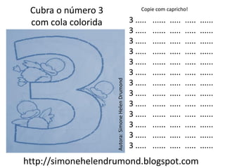 Cubra o número 3                                       Copie com capricho!

 com cola colorida                                  3 .....   ......   .....   .....   ......
                                                    3 .....   ......   .....   .....   ......
                                                    3 .....   ......   .....   .....   ......
                                                    3 .....   ......   .....   .....   ......
                                                    3 .....   ......   .....   .....   ......
                                                    3 .....   ......   .....   .....   ......




                     Autora: Simone Helen Drumond
                                                    3 .....   ......   .....   .....   ......
                                                    3 .....   ......   .....   .....   ......
                                                    3 .....   ......   .....   .....   ......
                                                    3 .....   ......   .....   .....   ......
                                                    3 .....   ......   .....   .....   ......
                                                    3 .....   ......   .....   .....   ......
                                                    3 .....   ......   .....   .....   ......
http://simonehelendrumond.blogspot.com
 