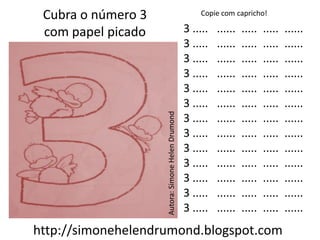Cubra o número 3                                      Copie com capricho!

 com papel picado                                  3 .....   ......   .....   .....   ......
                                                   3 .....   ......   .....   .....   ......
                                                   3 .....   ......   .....   .....   ......
                                                   3 .....   ......   .....   .....   ......
                                                   3 .....   ......   .....   .....   ......
                                                   3 .....   ......   .....   .....   ......




                    Autora: Simone Helen Drumond
                                                   3 .....   ......   .....   .....   ......
                                                   3 .....   ......   .....   .....   ......
                                                   3 .....   ......   .....   .....   ......
                                                   3 .....   ......   .....   .....   ......
                                                   3 .....   ......   .....   .....   ......
                                                   3 .....   ......   .....   .....   ......
                                                   3 .....   ......   .....   .....   ......
http://simonehelendrumond.blogspot.com
 