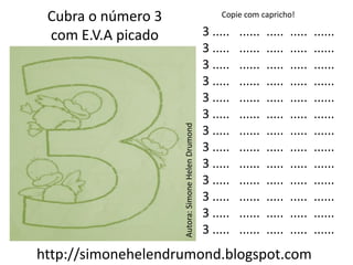 Cubra o número 3                                      Copie com capricho!

 com E.V.A picado                                  3 .....   ......   .....   .....   ......
                                                   3 .....   ......   .....   .....   ......
                                                   3 .....   ......   .....   .....   ......
                                                   3 .....   ......   .....   .....   ......
                                                   3 .....   ......   .....   .....   ......
                                                   3 .....   ......   .....   .....   ......




                    Autora: Simone Helen Drumond
                                                   3 .....   ......   .....   .....   ......
                                                   3 .....   ......   .....   .....   ......
                                                   3 .....   ......   .....   .....   ......
                                                   3 .....   ......   .....   .....   ......
                                                   3 .....   ......   .....   .....   ......
                                                   3 .....   ......   .....   .....   ......
                                                   3 .....   ......   .....   .....   ......
http://simonehelendrumond.blogspot.com
 