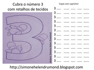 Cubra o número 3                                           Copie com capricho!

com retalhos de tecidos                                  3 .....   ......   .....   .....   ......
                                                         3 .....   ......   .....   .....   ......
                                                         3 .....   ......   .....   .....   ......
                                                         3 .....   ......   .....   .....   ......
                                                         3 .....   ......   .....   .....   ......
                                                         3 .....   ......   .....   .....   ......




                          Autora: Simone Helen Drumond
                                                         3 .....   ......   .....   .....   ......
                                                         3 .....   ......   .....   .....   ......
                                                         3 .....   ......   .....   .....   ......
                                                         3 .....   ......   .....   .....   ......
                                                         3 .....   ......   .....   .....   ......
                                                         3 .....   ......   .....   .....   ......
                                                         3 .....   ......   .....   .....   ......
 http://simonehelendrumond.blogspot.com
 