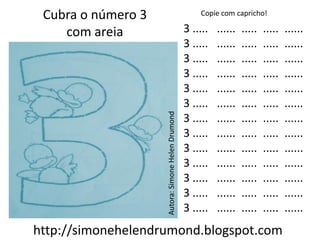 Cubra o número 3                                      Copie com capricho!

    com areia                                      3 .....   ......   .....   .....   ......
                                                   3 .....   ......   .....   .....   ......
                                                   3 .....   ......   .....   .....   ......
                                                   3 .....   ......   .....   .....   ......
                                                   3 .....   ......   .....   .....   ......
                                                   3 .....   ......   .....   .....   ......




                    Autora: Simone Helen Drumond
                                                   3 .....   ......   .....   .....   ......
                                                   3 .....   ......   .....   .....   ......
                                                   3 .....   ......   .....   .....   ......
                                                   3 .....   ......   .....   .....   ......
                                                   3 .....   ......   .....   .....   ......
                                                   3 .....   ......   .....   .....   ......
                                                   3 .....   ......   .....   .....   ......
http://simonehelendrumond.blogspot.com
 