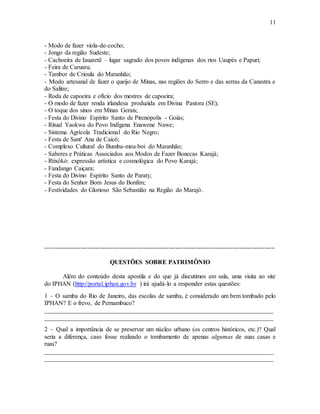 11
- Modo de fazer viola-de-cocho;
- Jongo da região Sudeste;
- Cachoeira de Iauaretê – lugar sagrado dos povos indígenas dos rios Uaupés e Papuri;
- Feira de Caruaru;
- Tambor de Crioula do Maranhão;
- Modo artesanal de fazer o queijo de Minas, nas regiões do Serro e das serras da Canastra e
do Salitre;
- Roda de capoeira e ofício dos mestres de capoeira;
- O modo de fazer renda irlandesa produzida em Divina Pastora (SE);
- O toque dos sinos em Minas Gerais;
- Festa do Divino Espírito Santo de Pirenópolis - Goiás;
- Ritual Yaokwa do Povo Indígena Enawene Nawe;
- Sistema Agrícola Tradicional do Rio Negro;
- Festa de Sant' Ana de Caicó;
- Complexo Cultural do Bumba-meu-boi do Maranhão;
- Saberes e Práticas Associados aos Modos de Fazer Bonecas Karajá;
- Rtixòkò: expressão artística e cosmológica do Povo Karajá;
- Fandango Caiçara;
- Festa do Divino Espírito Santo de Paraty;
- Festa do Senhor Bom Jesus do Bonfim;
- Festividades do Glorioso São Sebastião na Região do Marajó.
--------------------------------------------------------------------------------------------------------------
QUESTÕES SOBRE PATRIMÔNIO
Além do conteúdo desta apostila e do que já discutimos em sala, uma visita ao site
do IPHAN (http://portal.iphan.gov.br ) irá ajudá-lo a responder estas questões:
1 – O samba do Rio de Janeiro, das escolas de samba, é considerado um bem tombado pelo
IPHAN? E o frevo, de Pernambuco?
_________________________________________________________________________
_________________________________________________________________________
2 – Qual a importância de se preservar um núcleo urbano (os centros históricos, etc.)? Qual
seria a diferença, caso fosse realizado o tombamento de apenas algumas de suas casas e
ruas?
_________________________________________________________________________
_________________________________________________________________________
 