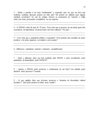 12
3 - Releia a questão 4 do item “tombamento” e responda: uma vez que um bem seja
tombado, nenhuma alteração poderá ser feita nele? Ele poderá ser utilizado para alguma
atividade econômica? Ao sair do colégio, observe as construções do “entorno” e reflita
sobre este tema, procurando exemplificar na sua resposta.
_________________________________________________________________________
_________________________________________________________________________
4 - O IPHAN existe há mais de 70 anos. Você acha que as pessoas, de um modo geral, têm
consciência da importância da preservação dos bens culturais? Por que?
_________________________________________________________________________
_________________________________________________________________________
5 - Você acha que o patrimônio público é respeitado? Você poderia citar exemplos de ações
positivas e de ações negativas em relação a este assunto?
_________________________________________________________________________
_________________________________________________________________________
6 – Diferencie: patrimônio material e imaterial, exemplificando.
_________________________________________________________________________
_________________________________________________________________________
7 – Qual a diferença entre um bem tombado pelo IPHAN e outro reconhecido como
patrimônio da humanidade pela UNESCO?
_________________________________________________________________________
_________________________________________________________________________
8 – Apenas o IPHAN pode promover o tombamento de um bem? Um cidadão pode
interferir neste processo? Comente.
_________________________________________________________________________
_________________________________________________________________________
9 – O que significa dizer que devemos preservar a “memória da diversidade cultural
brasileira”? Que ações podem ser feitas neste sentido?
_________________________________________________________________________
_________________________________________________________________________
 