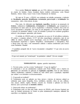 2
Foi o escritor Mário de Andrade que, em 1936, elaborou o anteprojeto que resultou
na criação do Instituto. Outros brasileiros ilustres também colaboraram, como Manuel
Bandeira, Afonso Arinos, Lúcio Costa e Carlos Drummond de Andrade.
Há mais de 70 anos, o IPHAN vem realizando um trabalho permanente e dedicado
de fiscalização, proteção, identificação, restauração, preservação e revitalização dos
monumentos, sítios e bens móveis do país.
Para tanto, foi elaborada uma legislação específica, investiu-se na preparação de
técnicos, realizaram-se tombamentos, restaurações e revitalizações, que asseguraram a
permanência da maior parte do acervo arquitetônico e urbanístico brasileiro, bem como do
acervo documental e etnográfico, das obras de arte integradas e dos bens móveis. Buscando
a proteção do patrimônio cultural, a ação foi estendida à proteção dos acidentes geográficos
notáveis e das paisagens agenciadas pelo homem.
O trabalho do IPHAN pode ser reconhecido em cerca de 20 mil edifícios tombados,
83 centros e conjuntos urbanos, 12.517 mil sítios arqueológicos cadastrados, mais de um
milhão de objetos, incluindo acervo museológico, cerca de 250 mil volumes bibliográficos,
documentação arquivística e registros fotográficos, cinematográficos e videográficos. Hoje
o Brasil conta com vinte e oito monumentos culturais e naturais considerados pela Unesco
como Patrimônio Mundial.
- O penúltimo parágrafo fala de “acervo documental e etnográfico”. O que seria um acervo
etnográfico?
_________________________________________________________________________
_________________________________________________________________________
- O que você entende por “revitalização” do patrimônio cultural? Cite um exemplo:
_________________________________________________________________________
_________________________________________________________________________
TOMBAMENTO – algumas questões importantes.
1 - No texto acima, você leu o termo “tombamento”. O que ele significa?
O tombamento é um ato administrativo realizado pelo Poder Público com o objetivo de
preservar, por intermédio da aplicação de legislação específica, bens de valor histórico,
cultural, arquitetônico, ambiental e também de valor afetivo para a população, impedindo
que venham a ser destruídos ou descaracterizados.
2 - O que pode ser tombado?
O Tombamento pode ser aplicado aos bens móveis e imóveis, de interesse cultural ou
ambiental, quais sejam: fotografias, livros, mobiliários, utensílios, obras de arte, edifícios,
ruas, praças, cidades, regiões, florestas, cascatas etc. Somente é aplicado aos bens de
interesse para a preservação da memória coletiva.
3 - Quem pode efetuar um tombamento?
O Tombamento pode ser feito pela União, através do IPHAN, pelo Governo Estadual, por
meio do Instituto pertencente ao Estado ou pelas administrações municipais, utilizando leis
específicas ou a legislação federal.
 