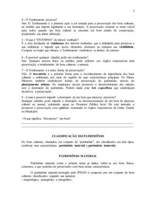 3
4 - O Tombamento preserva?
Sim. O Tombamento é a primeira ação a ser tomada para a preservação dos bens culturais,
na medida que impede legalmente a sua destruição. A preservação somente se torna visível
para todos quando um bem cultural se encontra em bom estado de conservação,
propiciando sua plena utilização.
5 - O que é “ENTORNO” de imóvel tombado?
É a área localizada na vizinhança dos imóveis tombados, que é delimitada para preservar a
sua ambiência e impedir que novos elementos obstruam ou reduzam sua visibilidade.
Compete ao órgão que efetuou o Tombamento estabelecer os limites do entorno.
6 - É possível qualquer cidadão pedir um tombamento?
Sim. Qualquer pessoa física ou jurídica pode solicitar, aos órgãos responsáveis pela
preservação, o tombamento de bens culturais e naturais.
7 - O Tombamento é a única forma de preservação?
Não. O inventário é a primeira forma para o reconhecimento da importância dos bens
culturais e ambientais, por meio do registro de suas características principais. Os Planos
Diretores também estabelecem formas de preservação do patrimônio, através do
planejamento urbano. Os municípios devem promover o desenvolvimento das cidades
sem a destruição do patrimônio. Podem ainda criar leis específicas que estabeleçam
incentivos à preservação.
8 - Como é possível impedir a destruição de um bem que interesse preservar?
Qualquer cidadão pode impedir a destruição ou descaracterização de um bem de interesse
cultural ou natural, solicitando apoio ao Promotor Público local. Ele está instruído a
promover a preservação com agilidade, acionando os órgãos responsáveis da União, Estado
ou Município.
- O que significa “inventariar” um bem?
_________________________________________________________________________
_________________________________________________________________________
CLASSIFICAÇÃO DO PATRIMÔNIO
Os bens culturais, chamados em conjunto de “patrimônio”, são classificados em dois tipos,
conforme suas características: patrimônio material e patrimônio imaterial.
PATRIMÔNIO MATERIAL
Patrimônio material, como o próprio nome já indica, refere-se aos bens físicos,
concretos, e que poderão ser preservados com base nestas características.
O patrimônio material protegido pelo IPHAN é composto por um conjunto de bens
culturais classificados segundo sua natureza:
- arqueológico, paisagístico e etnográfico;
 