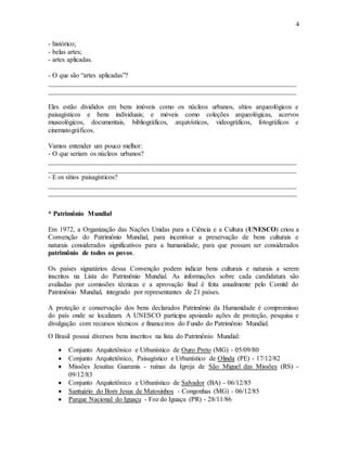 4
- histórico;
- belas artes;
- artes aplicadas.
- O que são “artes aplicadas”?
_________________________________________________________________________
_________________________________________________________________________
Eles estão divididos em bens imóveis como os núcleos urbanos, sítios arqueológicos e
paisagísticos e bens individuais; e móveis como coleções arqueológicas, acervos
museológicos, documentais, bibliográficos, arquivísticos, videográficos, fotográficos e
cinematográficos.
Vamos entender um pouco melhor:
- O que seriam os núcleos urbanos?
_________________________________________________________________________
_________________________________________________________________________
- E os sítios paisagísticos?
_________________________________________________________________________
_________________________________________________________________________
* Patrimônio Mundial
Em 1972, a Organização das Nações Unidas para a Ciência e a Cultura (UNESCO) criou a
Convenção do Patrimônio Mundial, para incentivar a preservação de bens culturais e
naturais considerados significativos para a humanidade, para que possam ser considerados
patrimônio de todos os povos.
Os países signatários dessa Convenção podem indicar bens culturais e naturais a serem
inscritos na Lista do Patrimônio Mundial. As informações sobre cada candidatura são
avaliadas por comissões técnicas e a aprovação final é feita anualmente pelo Comitê do
Patrimônio Mundial, integrado por representantes de 21 países.
A proteção e conservação dos bens declarados Patrimônio da Humanidade é compromisso
do país onde se localizam. A UNESCO participa apoiando ações de proteção, pesquisa e
divulgação com recursos técnicos e financeiros do Fundo do Patrimônio Mundial.
O Brasil possui diversos bens inscritos na lista do Patrimônio Mundial:
 Conjunto Arquitetônico e Urbanístico de Ouro Preto (MG) - 05/09/80
 Conjunto Arquitetônico, Paisagístico e Urbanístico de Olinda (PE) - 17/12/82
 Missões Jesuítas Guaranis - ruínas da Igreja de São Miguel das Missões (RS) -
09/12/83
 Conjunto Arquitetônico e Urbanístico de Salvador (BA) - 06/12/85
 Santuário do Bom Jesus de Matosinhos - Congonhas (MG) - 06/12/85
 Parque Nacional do Iguaçu - Foz do Iguaçu (PR) - 28/11/86
 