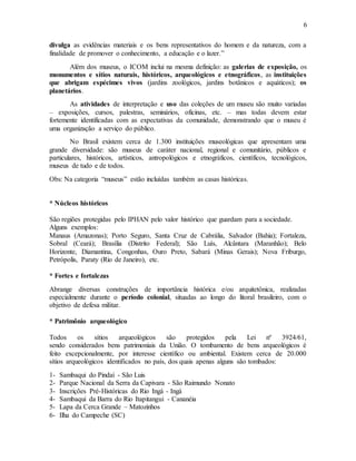6
divulga as evidências materiais e os bens representativos do homem e da natureza, com a
finalidade de promover o conhecimento, a educação e o lazer.”
Além dos museus, o ICOM inclui na mesma definição: as galerias de exposição, os
monumentos e sítios naturais, históricos, arqueológicos e etnográficos, as instituições
que abrigam espécimes vivos (jardins zoológicos, jardins botânicos e aquáticos); os
planetários.
As atividades de interpretação e uso das coleções de um museu são muito variadas
– exposições, cursos, palestras, seminários, oficinas, etc. – mas todas devem estar
fortemente identificadas com as expectativas da comunidade, demonstrando que o museu é
uma organização a serviço do público.
No Brasil existem cerca de 1.300 instituições museológicas que apresentam uma
grande diversidade: são museus de caráter nacional, regional e comunitário, públicos e
particulares, históricos, artísticos, antropológicos e etnográficos, científicos, tecnológicos,
museus de tudo e de todos.
Obs: Na categoria “museus” estão incluídas também as casas históricas.
* Núcleos históricos
São regiões protegidas pelo IPHAN pelo valor histórico que guardam para a sociedade.
Alguns exemplos:
Manaus (Amazonas); Porto Seguro, Santa Cruz de Cabrália, Salvador (Bahia); Fortaleza,
Sobral (Ceará); Brasília (Distrito Federal); São Luís, Alcântara (Maranhão); Belo
Horizonte, Diamantina, Congonhas, Ouro Preto, Sabará (Minas Gerais); Nova Friburgo,
Petrópolis, Paraty (Rio de Janeiro), etc.
* Fortes e fortalezas
Abrange diversas construções de importância histórica e/ou arquitetônica, realizadas
especialmente durante o período colonial, situadas ao longo do litoral brasileiro, com o
objetivo de defesa militar.
* Patrimônio arqueológico
Todos os sítios arqueológicos são protegidos pela Lei nº 3924/61,
sendo considerados bens patrimoniais da União. O tombamento de bens arqueológicos é
feito excepcionalmente, por interesse científico ou ambiental. Existem cerca de 20.000
sítios arqueológicos identificados no país, dos quais apenas alguns são tombados:
1- Sambaqui do Pindaí - São Luis
2- Parque Nacional da Serra da Capivara - São Raimundo Nonato
3- Inscrições Pré-Históricas do Rio Ingá - Ingá
4- Sambaqui da Barra do Rio Itapitangui - Cananéia
5- Lapa da Cerca Grande – Matozinhos
6- Ilha do Campeche (SC)
 