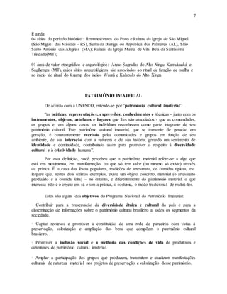 7
E ainda:
04 sítios do período histórico: Remanescentes do Povo e Ruínas da Igreja de São Miguel
(São Miguel das Missões - RS), Serra da Barriga ou República dos Palmares (AL), Sítio
Santo Antônio das Alegrias (MA); Ruínas da Igreja Matriz de Vila Bela da Santíssima
Trindade(MT);
01 área de valor etnográfico e arqueológico: Áreas Sagradas do Alto Xingu Kamukuaká e
Sagihengu (MT), cujos sítios arqueológicos são associados ao ritual de furação de orelha e
ao início do ritual do Kuarup dos índios Waurá e Kalapalo do Alto Xingu
PATRIMÔNIO IMATERIAL
De acordo com a UNESCO, entende-se por ‘patrimônio cultural imaterial’:
“as práticas, representações, expressões, conhecimentos e técnicas - junto com os
instrumentos, objetos, artefatos e lugares que lhes são associados - que as comunidades,
os grupos e, em alguns casos, os indivíduos reconhecem como parte integrante de seu
patrimônio cultural. Este patrimônio cultural imaterial, que se transmite de geração em
geração, é constantemente recriado pelas comunidades e grupos em função de seu
ambiente, de sua interação com a natureza e de sua história, gerando um sentimento de
identidade e continuidade, contribuindo assim para promover o respeito à diversidade
cultural e à criatividade humana”.
Por esta definição, você percebeu que o patrimônio imaterial refere-se a algo que
está em movimento, em transformação, ou que só tem valor (ou mesmo só existe) através
da prática. É o caso das festas populares, tradições de artesanato, de comidas típicas, etc.
Repare que, nestes dois últimos exemplos, existe um objeto concreto, material (o artesanato
produzido e a comida feita) – no entanto, e diferentemente do patrimônio material, o que
interessa não é o objeto em si, e sim a prática, o costume, o modo tradicional de realizá-los.
Estes são alguns dos objetivos do Programa Nacional do Patrimônio Imaterial:
· Contribuir para a preservação da diversidade étnica e cultural do país e para a
disseminação de informações sobre o patrimônio cultural brasileiro a todos os segmentos da
sociedade.
· Captar recursos e promover a constituição de uma rede de parceiros com vistas à
preservação, valorização e ampliação dos bens que compõem o patrimônio cultural
brasileiro.
· Promover a inclusão social e a melhoria das condições de vida de produtores e
detentores do patrimônio cultural imaterial.
· Ampliar a participação dos grupos que produzem, transmitem e atualizam manifestações
culturais de natureza imaterial nos projetos de preservação e valorização desse patrimônio.
 