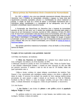 8
Obras-primas do Patrimônio Oral e Imaterial da Humanidade
Em 1997 a UNESCO criou uma nova distinção internacional intitulada Obra-prima do
Patrimônio Oral e Imaterial da Humanidade, concedida a espaços ou locais onde são
regularmente produzidas expressões culturais e a manifestações da cultura tradicional e
popular. A criação do título foi a forma de alertar a comunidade internacional para a
importância dessas manifestações e a necessidade de sua salvaguarda, uma vez que
compõem o diversificado tesouro cultural do mundo.
A Proclamação das Obras-Primas do Patrimônio Oral e Imaterial da Humanidade
acontece de dois em dois anos, com a escolha das candidaturas oferecidas pelos países a
cargo de um júri internacional. A primeira, ocorrida em 2001, selecionou 19 bens. Em 2003
mais 28 itens foram acrescentados à lista das Obras-primas da Humanidade, entre eles a Arte
Kusiwa – Pintura corporal e Arte gráfica Wajãpi, candidatura preparada pelo Museu do Índio,
que retrata a cosmologia e a linguagem gráfica dos índios Wajãpi, do Amapá. A terceira
proclamação ocorreu em novembro de 2005, com mais 43 integrantes da lista do patrimônio
oral e imaterial. Mais uma vez o Brasil é contemplado, com a inclusão do Samba de Roda no
Recôncavo Baiano.
São também patrimônio imaterial da humanidade: o frevo de Recife e o Círio de Nossa
Senhora de Nazaré.
Exemplos de bens registrados como patrimônio imaterial:
1) O Ofício das Paneleiras de Goiabeiras
O Ofício das Paneleiras de Goiabeiras foi o primeiro bem cultural inscrito no
Livro de Registro dos Saberes, em 20 de dezembro de 2002.
A fabricação artesanal de panelas de barro em Goiabeiras Velha, Vitória do Espírito Santo,
é uma atividade eminentemente feminina e constitui um saber repassado de mãe para filha
por gerações sucessivas. É também o meio de vida de mais de 120 famílias, muitas das
quais aparentadas entre si.
Utiliza-se técnica cerâmica de origem indígena, possivelmente das tradições Tupi-
Guarani e Una, caracterizada pela modelagem manual, queima a céu aberto e aplicação de
tintura de tanino. O processo de produção das panelas de barro emprega matérias-primas
provenientes do meio natural: a argila é retirada de um barreiro no Vale do Mulembá,
localizado na Ilha de Vitória e a casca de mangue vermelho, com que é feita a tintura de
tanino, é coletada diretamente do manguezal, à beira do qual Goiabeiras se desenvolveu.
2) A Arte Kusiwa
A Arte Kusiwa é uma técnica de pintura e arte gráfica própria da população
indígena Wajãpi, do Amapá.
Os grafismos podem ter como suporte o corpo humano, mas também cestos, cuias,
tecelagem, bordunas e objetos de madeira.
 