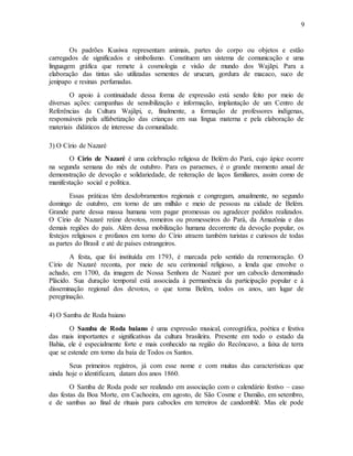 9
Os padrões Kusiwa representam animais, partes do corpo ou objetos e estão
carregados de significados e simbolismo. Constituem um sistema de comunicação e uma
linguagem gráfica que remete à cosmologia e visão de mundo dos Wajãpi. Para a
elaboração das tintas são utilizadas sementes de urucum, gordura de macaco, suco de
jenipapo e resinas perfumadas.
O apoio à continuidade dessa forma de expressão está sendo feito por meio de
diversas ações: campanhas de sensibilização e informação, implantação de um Centro de
Referências da Cultura Wajãpi, e, finalmente, a formação de professores indígenas,
responsáveis pela alfabetização das crianças em sua língua materna e pela elaboração de
materiais didáticos de interesse da comunidade.
3) O Círio de Nazaré
O Círio de Nazaré é uma celebração religiosa de Belém do Pará, cujo ápice ocorre
na segunda semana do mês de outubro. Para os paraenses, é o grande momento anual de
demonstração de devoção e solidariedade, de reiteração de laços familiares, assim como de
manifestação social e política.
Essas práticas têm desdobramentos regionais e congregam, anualmente, no segundo
domingo de outubro, em torno de um milhão e meio de pessoas na cidade de Belém.
Grande parte dessa massa humana vem pagar promessas ou agradecer pedidos realizados.
O Círio de Nazaré reúne devotos, romeiros ou promesseiros do Pará, da Amazônia e das
demais regiões do país. Além dessa mobilização humana decorrente da devoção popular, os
festejos religiosos e profanos em torno do Círio atraem também turistas e curiosos de todas
as partes do Brasil e até de países estrangeiros.
A festa, que foi instituída em 1793, é marcada pelo sentido da rememoração. O
Círio de Nazaré reconta, por meio de seu cerimonial religioso, a lenda que envolve o
achado, em 1700, da imagem de Nossa Senhora de Nazaré por um caboclo denominado
Plácido. Sua duração temporal está associada à permanência da participação popular e à
disseminação regional dos devotos, o que torna Belém, todos os anos, um lugar de
peregrinação.
4) O Samba de Roda baiano
O Samba de Roda baiano é uma expressão musical, coreográfica, poética e festiva
das mais importantes e significativas da cultura brasileira. Presente em todo o estado da
Bahia, ele é especialmente forte e mais conhecido na região do Recôncavo, a faixa de terra
que se estende em torno da baía de Todos os Santos.
Seus primeiros registros, já com esse nome e com muitas das características que
ainda hoje o identificam, datam dos anos 1860.
O Samba de Roda pode ser realizado em associação com o calendário festivo – caso
das festas da Boa Morte, em Cachoeira, em agosto, de São Cosme e Damião, em setembro,
e de sambas ao final de rituais para caboclos em terreiros de candomblé. Mas ele pode
 