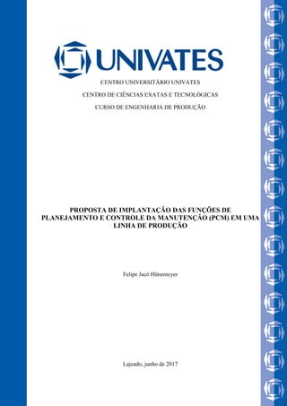 CENTRO UNIVERSITÁRIO UNIVATES
CENTRO DE CIÊNCIAS EXATAS E TECNOLÓGICAS
CURSO DE ENGENHARIA DE PRODUÇÃO
PROPOSTA DE IMPLANTAÇÃO DAS FUNÇÕES DE
PLANEJAMENTO E CONTROLE DA MANUTENÇÃO (PCM) EM UMA
LINHA DE PRODUÇÃO
Felipe Jacó Hünemeyer
Lajeado, junho de 2017
 