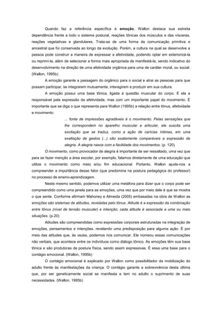 Quando faz a referência específica à emoção, Wallon destaca sua estreita
dependência frente a todo o sistema postural, reações tônicas dos músculos e das vísceras,
reações vegetativas e glandulares. Trata-se de uma forma de comunicação primitiva e
ancestral que foi conservada ao longo da evolução. Porém, a cultura na qual se desenvolve a
pessoa pode construir a maneira de expressar a afetividade, podendo optar em exteriorizá-la
ou reprimí-la, além de selecionar a forma mais apropriada de manifestá-la, sendo indicativo do
desenvolvimento na direção de uma afetividade orgânica para uma de caráter moral, ou social.
(Wallon, 1995b)
A emoção garante a passagem do orgânico para o social e atrai as pessoas para que
possam participar, se integrarem mutuamente, interagirem e produzir em sua cultura.
A emoção possui uma base tônica, ligada à questão muscular do corpo. É ela a
responsável pela expressão da afetividade, mas com um importante papel do movimento. É
importante que se diga o que representa para Wallon (1995b) a relação entre tônus, afetividade
e movimento:
... fonte de impressões agradáveis é o movimento. Pelas sensações que
lhe correspondem no aparelho muscular e articular, ele suscita uma
excitação que se traduz, como a ação de carícias íntimas, em uma
exaltação de gestos (...) são exatamente comparáveis a expressão de
alegria. A alegria nasce com a facilidade dos movimentos. (p. 120)
O movimento, como provocador de alegria é importante de ser ressaltado, uma vez que
para se fazer menção a área escolar, por exemplo, falamos diretamente de uma educação que
utilize o movimento como meio e/ou fim educacional. Portanto, Wallon ajuda-nos a
compreender a importância desse fator (que predomina na postura pedagógica do professor)
no processo de ensino-aprendizagem.
Neste mesmo sentido, podemos utilizar uma metáfora para dizer que o corpo pode ser
compreendido como uma janela para as emoções, uma vez que por meio dele é que se mostra
o que sente. Conforme afirmam Mahoney e Almeida (2005) embasadas na obra de Wallon as
emoções são sistemas de atitudes, reveladas pelo tônus. Atitude é a expressão da combinação
entre tônus (nível de tensão muscular) e intenção; cada atitude é associada a uma ou mais
situações. (p.20)
Atitudes são compreendidas como expressões corporais estruturadas na integração de
emoções, pensamentos e intenções, revelando uma predisposição para alguma ação. É por
meio das atitudes que, às vezes, podemos nos comunicar. Ele nomeou essas comunicações
não verbais, que acontece entre os indivíduos como diálogo tônico. As emoções têm sua base
tônica e são produtoras de postura física, sendo assim expressivas. É essa uma base para o
contágio emocional. (Wallon, 1995b)
O contágio emocional é explicado por Wallon como possibilitador da mobilização do
adulto frente às manifestações da criança. O contágio garante a sobrevivência desta última
que, por ser geneticamente social se manifesta e tem no adulto o suprimento de suas
necessidades. (Wallon, 1995b)
 