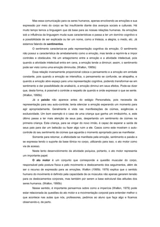Mas essa comunicação para os seres humanos, apenas envolvendo as emoções e sua
expressão por meio do corpo se faz insuficiente diante dos avanços sociais e culturais. Há
muito tempo temos a linguagem que dá base para as nossas relações humanas. As emoções
sob a influência da linguagem muda suas características e passa a ter um domínio cognitivo e
a possibilidade de ser explicada ou ter um nome, como a tristeza, a alegria, o medo, etc. Já
estamos falando de sentimentos.
O sentimento caracteriza-se pela representação cognitiva da emoção. O sentimento
não possui a característica de arrebatamento como a emoção, mas tende a reprimi-la e impor
controles e obstáculos. Há um antagonismo entre a emoção e a atividade intelectual, pois
quando a atividade intelectual entra em cena, a emoção tende a diminuir; assim, o sentimento
pode ser visto como uma emoção diminuída. (Wallon, 1995b)
Essa relação inversamente proporcional coloca o pensamento e a emoção em embate
constante, pois quando a emoção se intensifica, o pensamento se confunde, se atrapalha, e
quando a emoção abre espaço para uma representação cognitiva, podendo transformar-se em
sentimento e dar possibilidade de analisá-lo, a emoção diminui em seus efeitos. Pode-se dizer
que, desta forma, é possível o controle a respeito de quando e onde expressar o que se sente.
(Wallon, 1995b)
Já a paixão não aparece antes do estágio Personalista, pois necessita da
representação para seu auto-controle; tenta silenciar a emoção esperando um momento para
agir apropriadamente. Geralmente é vista nas manifestações de ciúmes, exigências e
exclusividade. Um bom exemplo é o caso de uma criança que ganha um irmãozinho, e, este
último passa a ter mais atenção de seus pais, despertando um sentimento de ciúmes na
primeira criança. Esta criança, para se vingar do novo irmão, é capaz de esperar a saída de
seus pais para dar um beliscão ou fazer algo ruim a ele. Casos como este mostram o auto-
controle do seu sentimento de ciúmes que aguarda o momento apropriado para se manifestar.
Somente para retomar, a afetividade se manifesta pela emoção, sentimento e paixão e
se expressa tendo o suporte da base tônica no corpo, utilizando para isso, o ato motor como
via de acesso.
Neste lento desenvolvimento da atividade psíquica, portanto, o ato motor representa
um importante papel.
O ato motor é um conjunto que corresponde a questão muscular do corpo,
responsável pela postura física e pelo movimento e deslocamento dos seguimentos, além de
ser o recurso de expressão para as emoções. Wallon (1995b; 1979) explica que o sentido
humano do movimento é definido pela capacidade de os músculos não apenas gerarem tensão
para os deslocamentos corporais, mas também por serem a base estrutural das atitudes dos
seres humanos. (Wallon, 1995b)
Nesse sentido, é importante pensarmos sobre como a imperícia (Wallon, 1979) pode
estar relacionada às questões do ato motor e a movimentação corporal para entender melhor o
que acontece nas aulas que nós, professores, pedimos ao aluno que faça algo e ficamos
observando-o, de perto.
 