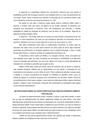 A imperícia é a imperfeição habitual dos movimentos. Dizemos que uma pessoa é
desajeitada quando não consegue executar o que desejaria fazer ou o que nós gostaríamos de
vê-la fazer. Assim, todos os fatores que intervêm na execução de um movimento podem, pela
sua insuficiência, tornar-se uma causa de imperícia. (p. 124)
De posse do que seja a imperícia nesse aporte teórico, podemos refletir sobre o
assunto, e arriscar dizer que todos, de alguma ou de muitas maneiras, já passamos por
situações que provocaram a imperícia. Para nós professores, por exemplo, a relação
pedagógica é repleta de situações de imperícia, quer do aluno ou do professor. Segundo as
palavras do próprio Wallon (1979):
A imperícia – não existe nada que nos possa ser mais familiar. Conhecemo-la por nós
mesmos e como educadores. De cada vez que desejamos aprender um movimento novo ou
ensiná-lo, debatemo-nos com a nossa imperícia ou com a do nosso aluno. (p. 123)
Não saber exatamente como fazer um determinado movimento, ou então, para um
educador não saber como ao certo deve ensiná-lo ao aluno pode se tornar algo frustrante,
provocador de sentimentos ou emoções negativas como a própria frustração, a raiva, o medo
de não saber fazê-lo, o receio do contato ou o julgamento de terceiros, etc.
O sincretismo, termo usado por Wallon, é a situação confusa, inicial, provocado por
uma situação nova é algo, às vezes, inevitável, por reconhecer a variabilidade e os diferentes
níveis de interação dos indivíduos com seu meio, alguns com mais ou menos dificuldades de
interação com as tarefas ou desafios que surgem na vida.
Wallon (1979) alerta ainda que certos casos de imperícia não se devem a imperícia,
mas aquelas situações reflexas que se desenvolvem em nós devido a impressão de nos
encontrarmos em presença ou sob o olhar do outro. Todo o sistema de atitudes, nesses casos,
é afetado e a mesma incontinência de reações se manifesta no aparelho motor, como um
estado de rigidez ou contratura excessiva que normalmente nos acomete. Wallon (1979) diz
ser perfeitamente normal essas reações, e que diante da observação alheia, alguns indivíduos
perdem a cabeça e seus movimentos a executar são contrariados ou paralisados pela rigidez
ou por tremores intempestivos.
UM POUCO MAIS SOBRE AS CARACTERÍSTICAS DAS FASES DO DESENVOLVIMENTO
POR WALLON
As fases de desenvolvimento devem respeitar a cultura a qual está inserida, e assim
não se trata do estabelecimento de idades rigidamente fixadas por este teórico, mas fases
descritas pelas características que possam ser expressas com uma certa regularidade durante o
desenvolvimento infantil. Foram observadas e tratadas em suas minúcias, por meio do método já
exposto e explicado. Essas idades descritas são de sua cultura francesa e por algumas décadas
do século XX, sendo assim Wallon nos alerta para que sejam postas em uma reavaliação crítica
e no contexto que fornece suas condições para o desenvolvimento.
Wallon diz que somos geneticamente sociais. Isto significa que desde o nascimento
estamos sujeitos as condições do meio social que nos inserimos.
 