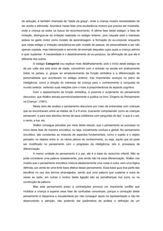 da sedução, é também chamada de ―idade da graça‖, onde a criança mostra necessidades de
ser aceita e admirada. Acontece nessa fase uma exuberância motora que precisa ser mostrada,
onde a criança se exibe na busca de reconhecimento. A última fase deste estágio, a fase de
imitação, distingue-se da imitação realizada no estágio anterior, pois naquele está o interesse
estava no gesto motor como modelo de aprendizagem, e formação do eu-corporal; enquanto
que neste estágio a imitação caracteriza-se pelo modelo de pessoa, de personalidade a ser não
apenas copiada, mas interiorizada e servindo de exemplo daqueles cujos quais a criança admira
e quer suplantar. A necessidade é o desdobramento do eu-psíquico, da afirmação de que ela é
diferente dos outros.
O estágio Categorial vou explicar mais detalhadamente, pois o início deste estágio se
dá por volta dos seis anos de idade, coincidindo com a entrada na escola em praticamente
todos os países, e, graças ao amadurecimento da função simbólica e a diferenciação da
personalidade que acontecem no estágio anterior, traz importantes avanços no plano da
inteligência, como a direção do interesse da criança para o conhecimento e conquista do
mundo exterior, vertendo suas relações com o meio à preponderância do aspecto cognitivo.
Com o aparecimento da função simbólica, é possível o surgimento do pensamento
discursivo, que Wallon estuda pormenorizadamente e publica no livro ―Origens do Pensamento
na Criança‖, (1941).
Nesta obra ele analisa o pensamento discursivo por meio de entrevistas com crianças
que se encontravam entre as idades de 5 a 9 anos, buscando compreender como as crianças
pensavam, e para isso abordou temas de seus cotidianos com perguntas do tipo ―o que é o sol,
o vento, a lua, etc.
Wallon consegue perceber por meio deste estudo, que o pensamento se processa no
início desta fase de maneira sincrética, ou seja, inicialmente confuso e global. No pensamento
sincrético, são constantes as misturas de aspectos fundamentais, como o sujeito e o objeto
pensado, os objetos entre si, os vários planos do conhecimento, ou seja, aquilo que só pode
ser modificado no pensamento com o progresso da inteligência, isto é, processos de
diferenciação.
A menor unidade do pensamento é o par, ele é a base do raciocínio infantil. Não se
pode considerar uma palavra isoladamente, pois ainda não há essa diferenciação. Wallon nos
mostra que o pensamento sincrético mistura aleatoriamente uma coisa à outra, sem uma lógica
definida, por ainda ter uma forte base afetiva desse pensamento. Essa base guia boa parte das
escolhas no uso dos termos empregados, sendo que uma palavra que sustenta a outra às
vezes se opõe, em outras o motivo desta ligação são as semelhanças nos sons, ou na
construção da palavra.
Mas este pensamento preso a contradições provoca um importante conflito que
mobiliza a criança a superar essa fase de confusões conceituais, porque a condução deste
pensamento é dispersiva e insustentável por não conseguir apoio na representação e não ter
desenvolvido a atenção, não podendo dar parâmetros de análise e definição de um
 