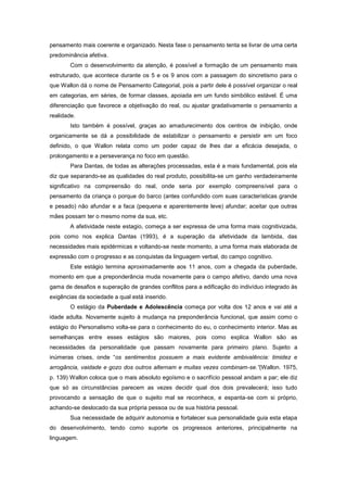 pensamento mais coerente e organizado. Nesta fase o pensamento tenta se livrar de uma certa
predominância afetiva.
Com o desenvolvimento da atenção, é possível a formação de um pensamento mais
estruturado, que acontece durante os 5 e os 9 anos com a passagem do sincretismo para o
que Wallon dá o nome de Pensamento Categorial, pois a partir dele é possível organizar o real
em categorias, em séries, de formar classes, apoiada em um fundo simbólico estável. É uma
diferenciação que favorece a objetivação do real, ou ajustar gradativamente o pensamento a
realidade.
Isto também é possível, graças ao amadurecimento dos centros de inibição, onde
organicamente se dá a possibilidade de estabilizar o pensamento e persistir em um foco
definido, o que Wallon relata como um poder capaz de lhes dar a eficácia desejada, o
prolongamento e a perseverança no foco em questão.
Para Dantas, de todas as alterações processadas, esta é a mais fundamental, pois ela
diz que separando-se as qualidades do real produto, possibilita-se um ganho verdadeiramente
significativo na compreensão do real, onde seria por exemplo compreensível para o
pensamento da criança o porque do barco (antes confundido com suas características grande
e pesado) não afundar e a faca (pequena e aparentemente leve) afundar; aceitar que outras
mães possam ter o mesmo nome da sua, etc.
A afetividade neste estagio, começa a ser expressa de uma forma mais cognitivizada,
pois como nos explica Dantas (1993), é a superação da afetividade da lambida, das
necessidades mais epidérmicas e voltando-se neste momento, a uma forma mais elaborada de
expressão com o progresso e as conquistas da linguagem verbal, do campo cognitivo.
Este estágio termina aproximadamente aos 11 anos, com a chegada da puberdade,
momento em que a preponderância muda novamente para o campo afetivo, dando uma nova
gama de desafios e superação de grandes conflitos para a edificação do indivíduo integrado às
exigências da sociedade a qual está inserido.
O estágio da Puberdade e Adolescência começa por volta dos 12 anos e vai até a
idade adulta. Novamente sujeito à mudança na preponderância funcional, que assim como o
estágio do Personalismo volta-se para o conhecimento do eu, o conhecimento interior. Mas as
semelhanças entre esses estágios são maiores, pois como explica Wallon são as
necessidades da personalidade que passam novamente para primeiro plano. Sujeito a
inúmeras crises, onde ―os sentimentos possuem a mais evidente ambivalência: timidez e
arrogância, vaidade e gozo dos outros alternam e muitas vezes combinam-se.”(Wallon. 1975,
p. 139) Wallon coloca que o mais absoluto egoísmo e o sacrifício pessoal andam a par; ele diz
que só as circunstâncias parecem as vezes decidir qual dos dois prevalecerá; isso tudo
provocando a sensação de que o sujeito mal se reconhece, e espanta-se com si próprio,
achando-se deslocado da sua própria pessoa ou de sua história pessoal.
Sua necessidade de adquirir autonomia e fortalecer sua personalidade guia esta etapa
do desenvolvimento, tendo como suporte os progressos anteriores, principalmente na
linguagem.
 