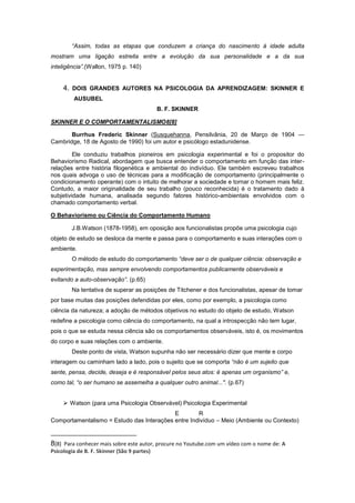 “Assim, todas as etapas que conduzem a criança do nascimento à idade adulta
mostram uma ligação estreita entre a evolução da sua personalidade e a da sua
inteligência”.(Wallon, 1975 p. 140)
4. DOIS GRANDES AUTORES NA PSICOLOGIA DA APRENDIZAGEM: SKINNER E
AUSUBEL
B. F. SKINNER
SKINNER E O COMPORTAMENTALISMO8[8]
Burrhus Frederic Skinner (Susquehanna, Pensilvânia, 20 de Março de 1904 —
Cambridge, 18 de Agosto de 1990) foi um autor e psicólogo estadunidense.
Ele conduziu trabalhos pioneiros em psicologia experimental e foi o propositor do
Behaviorismo Radical, abordagem que busca entender o comportamento em função das inter-
relações entre história filogenética e ambiental do indivíduo. Ele também escreveu trabalhos
nos quais advoga o uso de técnicas para a modificação de comportamento (principalmente o
condicionamento operante) com o intuito de melhorar a sociedade e tornar o homem mais feliz.
Contudo, a maior originalidade de seu trabalho (pouco reconhecida) é o tratamento dado à
subjetividade humana, analisada segundo fatores histórico-ambientais envolvidos com o
chamado comportamento verbal.
O Behaviorismo ou Ciência do Comportamento Humano
J.B.Watson (1878-1958), em oposição aos funcionalistas propõe uma psicologia cujo
objeto de estudo se desloca da mente e passa para o comportamento e suas interações com o
ambiente.
O método de estudo do comportamento “deve ser o de qualquer ciência: observação e
experimentação, mas sempre envolvendo comportamentos publicamente observáveis e
evitando a auto-observação”. (p.65)
Na tentativa de superar as posições de Titchener e dos funcionalistas, apesar de tomar
por base muitas das posições defendidas por eles, como por exemplo, a psicologia como
ciência da natureza; a adoção de métodos objetivos no estudo do objeto de estudo, Watson
redefine a psicologia como ciência do comportamento, na qual a introspecção não tem lugar,
pois o que se estuda nessa ciência são os comportamentos observáveis, isto é, os movimentos
do corpo e suas relações com o ambiente.
Deste ponto de vista, Watson supunha não ser necessário dizer que mente e corpo
interagem ou caminham lado a lado, pois o sujeito que se comporta “não é um sujeito que
sente, pensa, decide, deseja e é responsável pelos seus atos: é apenas um organismo” e,
como tal, “o ser humano se assemelha a qualquer outro animal...". (p.67)
 Watson (para uma Psicologia Observável) Psicologia Experimental
E R
Comportamentalismo = Estudo das Interações entre Indivíduo – Meio (Ambiente ou Contexto)
8[8] Para conhecer mais sobre este autor, procure no Youtube.com um vídeo com o nome de: A
Psicologia de B. F. Skinner (São 9 partes)
 
