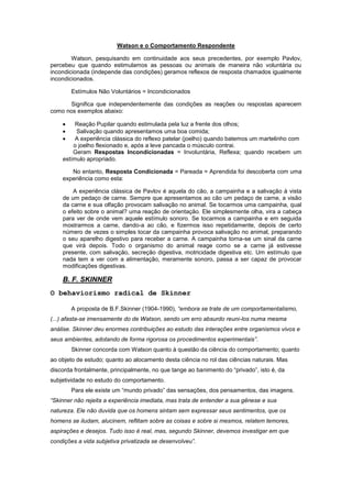 Watson e o Comportamento Respondente
Watson, pesquisando em continuidade aos seus precedentes, por exemplo Pavlov,
percebeu que quando estimulamos as pessoas ou animais de maneira não voluntária ou
incondicionada (independe das condições) geramos reflexos de resposta chamados igualmente
incondicionados.
Estímulos Não Voluntários = Incondicionados
Significa que independentemente das condições as reações ou respostas aparecem
como nos exemplos abaixo:
Reação Pupilar quando estimulada pela luz a frente dos olhos;
Salivação quando apresentamos uma boa comida;
A experiência clássica do reflexo patelar (joelho) quando batemos um martelinho com
o joelho flexionado e, após a leve pancada o músculo contrai.
Geram Respostas Incondicionadas = Involuntária, Reflexa; quando recebem um
estímulo apropriado.
No entanto, Resposta Condicionada = Pareada = Aprendida foi descoberta com uma
experiência como esta:
A experiência clássica de Pavlov é aquela do cão, a campainha e a salivação à vista
de um pedaço de carne. Sempre que apresentamos ao cão um pedaço de carne, a visão
da carne e sua olfação provocam salivação no animal. Se tocarmos uma campainha, qual
o efeito sobre o animal? uma reação de orientação. Ele simplesmente olha, vira a cabeça
para ver de onde vem aquele estímulo sonoro. Se tocarmos a campainha e em seguida
mostrarmos a carne, dando-a ao cão, e fizermos isso repetidamente, depois de certo
número de vezes o simples tocar da campainha provoca salivação no animal, preparando
o seu aparelho digestivo para receber a carne. A campainha torna-se um sinal da carne
que virá depois. Todo o organismo do animal reage como se a carne já estivesse
presente, com salivação, secreção digestiva, motricidade digestiva etc. Um estímulo que
nada tem a ver com a alimentação, meramente sonoro, passa a ser capaz de provocar
modificações digestivas.
B. F. SKINNER
O behaviorismo radical de Skinner
A proposta de B.F.Skinner (1904-1990), “embora se trate de um comportamentalismo,
(...) afasta-se imensamente do de Watson, sendo um erro absurdo reuni-los numa mesma
análise. Skinner deu enormes contribuições ao estudo das interações entre organismos vivos e
seus ambientes, adotando de forma rigorosa os procedimentos experimentais”.
Skinner concorda com Watson quanto à questão da ciência do comportamento; quanto
ao objeto de estudo; quanto ao alocamento desta ciência no rol das ciências naturais. Mas
discorda frontalmente, principalmente, no que tange ao banimento do ―privado‖, isto é, da
subjetividade no estudo do comportamento.
Para ele existe um ―mundo privado‖ das sensações, dos pensamentos, das imagens.
“Skinner não rejeita a experiência imediata, mas trata de entender a sua gênese e sua
natureza. Ele não duvida que os homens sintam sem expressar seus sentimentos, que os
homens se iludam, alucinem, reflitam sobre as coisas e sobre si mesmos, relatem temores,
aspirações e desejos. Tudo isso é real, mas, segundo Skinner, devemos investigar em que
condições a vida subjetiva privatizada se desenvolveu”.
 