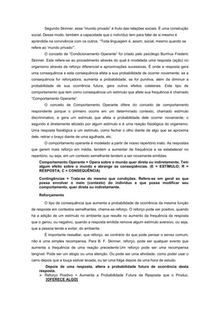 Segundo Skinner, esse ―mundo privado‖ é fruto das relações sociais. É uma construção
social. Desse modo, também a capacidade que o indivíduo tem para falar de si mesmo é
aprendida na convivência com os outros. ―Toda linguagem é, assim, social, mesmo quando se
refere ao ‗mundo privado‘‖.
O conceito de ―Condicionamento Operante‖ foi criado pelo psicólogo Burrhus Frederic
Skinner. Este refere-se ao procedimento através do qual é modelada uma resposta (ação) no
organismo através de reforço diferencial e aproximações sucessivas. É onde a resposta gera
uma consequência e esta consequência afeta a sua probabilidade de ocorrer novamente; se a
consequência for reforçadora, aumenta a probabilidade, se for punitiva, além de diminuir a
probabilidade de sua ocorrência futura, gera outros efeitos colaterais. Este tipo de
comportamento que tem como consequência um estímulo que afete sua frequência é chamado
―Comportamento Operante‖.
O conceito de Comportamento Operante difere do conceito de comportamento
respondente porque o primeiro ocorre em um determinado contexto, chamado estímulo
discriminativo, e gera um estímulo que afeta a probabilidade dele ocorrer novamente; o
segundo é diretamente eliciado por algum estímulo e é uma reação fisiológica do organismo.
Uma resposta fisiológica a um estímulo, como fechar o olho diante de algo que se aproxima
dele, retirar o braço diante de uma agulhada, etc.
O comportamento operante é modelado a partir de nosso repertório inato. As respostas
que gerem mais reforço em média, tendem a aumentar de frequência e se estabelecer no
repertório, ou seja, em um contexto semelhante tendem a ser novamente emitidas.
Comportamento Operante = Opera sobre o mundo quer direta ou indiretamente. Tem
algum efeito sobre o mundo e abrange as conseqüências. (E = ESTÍMULO; R =
RESPOSTA; C = CONSEQUÊNCIA)
Contingências = Trata-se do mesmo que condições. Refere-se em geral ao que
possa envolver o meio (contexto) do indivíduo e que possa modificar seu
comportamento, quer direta ou indiretamente.
Reforçamento
O tipo de consequência que aumenta a probabilidade de ocorrência da mesma função
de resposta em contextos semelhantes, chama-se reforço. O reforço pode ser positivo, quando
há a adição de um estímulo no ambiente que resulte no aumento da frequência da resposta
que o gerou; ou negativo, quando a resposta emitida remove algum estímulo aversivo, ou seja,
que a pessoa tende a evitar, do ambiente.
É importante ressaltar, que reforço, ao contrário do que pode pensar o senso comum,
não é uma simples recompensa. Para B. F. Skinner, reforço, pode ser qualquer evento que
aumenta a frequência de uma reação precedente.Um reforço pode ser uma recompensa
tangível. Pode ser um elogio ou uma atenção. Ou pode ser uma atividade, como poder usar o
carro depois que a louça estiver lavada, ou ter uma folga depois de uma hora de estudo.
Depois de uma resposta, altera a probabilidade futura de ocorrência desta
resposta.
 Reforço Positivo = Aumenta a Probabilidade Futura da Resposta que o Produz.
[OFERECE ALGO]
 