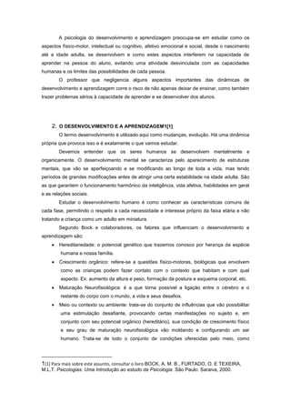 A psicologia do desenvolvimento e aprendizagem preocupa-se em estudar como os
aspectos físico-motor, intelectual ou cognitivo, afetivo emocional e social, desde o nascimento
até a idade adulta, se desenvolvem e como estes aspectos interferem na capacidade de
aprender na pessoa do aluno, evitando uma atividade desvinculada com as capacidades
humanas e os limites das possibilidades de cada pessoa.
O professor que negligencia alguns aspectos importantes das dinâmicas de
desenvolvimento e aprendizagem corre o risco de não apenas deixar de ensinar, como também
trazer problemas sérios à capacidade de aprender e se desenvolver dos alunos.
2. O DESENVOLVIMENTO E A APRENDIZAGEM1[1]
O termo desenvolvimento é utilizado aqui como mudanças, evolução. Há uma dinâmica
própria que provoca isso e é exatamente o que vamos estudar.
Devemos entender que os seres humanos se desenvolvem mentalmente e
organicamente. O desenvolvimento mental se caracteriza pelo aparecimento de estruturas
mentais, que vão se aperfeiçoando e se modificando ao longo de toda a vida, mas tendo
períodos de grandes modificações antes de atingir uma certa estabilidade na idade adulta. São
as que garantem o funcionamento harmônico da inteligência, vida afetiva, habilidades em geral
e as relações sociais.
Estudar o desenvolvimento humano é como conhecer as características comuns de
cada fase, permitindo o respeito a cada necessidade e interesse próprio da faixa etária e não
tratando a criança como um adulto em miniatura.
Segundo Bock e colaboradores, os fatores que influenciam o desenvolvimento e
aprendizagem são:
Hereditariedade: o potencial genético que trazemos conosco por herança da espécie
humana e nossa família.
Crescimento orgânico: refere-se a questões físico-motoras, biológicas que envolvem
como as crianças podem fazer contato com o contexto que habitam e com qual
aspecto. Ex: aumento da altura e peso, formação da postura e esquema corporal, etc.
Maturação Neurofisiológica: é a que torna possível a ligação entre o cérebro e o
restante do corpo com o mundo, a vida e seus desafios.
Meio ou contexto ou ambiente: trata-se do conjunto de influências que vão possibilitar
uma estimulação desafiante, provocando certas manifestações no sujeito e, em
conjunto com seu potencial orgânico (hereditário), sua condição de crescimento físico
e seu grau de maturação neurofisiológica vão moldando e configurando um ser
humano. Trata-se de todo o conjunto de condições oferecidas pelo meio, como
1[1] Para mais sobre este assunto, consultar o livro BOCK, A. M. B., FURTADO, O. E TEXEIRA,
M.L.T. Psicologias: Uma Introdução ao estudo da Psicologia. São Paulo: Saraiva, 2000.
 