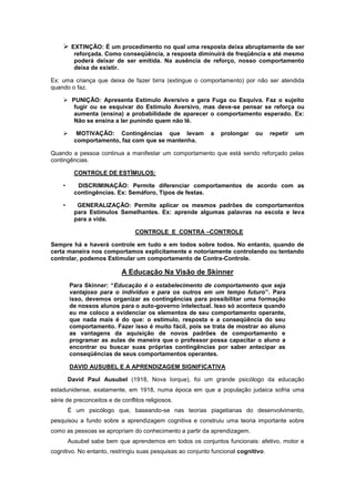  EXTINÇÃO: É um procedimento no qual uma resposta deixa abruptamente de ser
reforçada. Como conseqüência, a resposta diminuirá de freqüência e até mesmo
poderá deixar de ser emitida. Na ausência de reforço, nosso comportamento
deixa de existir.
Ex: uma criança que deixa de fazer birra (extingue o comportamento) por não ser atendida
quando o faz.
 PUNIÇÃO: Apresenta Estímulo Aversivo e gera Fuga ou Esquiva. Faz o sujeito
fugir ou se esquivar do Estímulo Aversivo, mas deve-se pensar se reforça ou
aumenta (ensina) a probabilidade de aparecer o comportamento esperado. Ex:
Não se ensina a ler punindo quem não lê.
 MOTIVAÇÃO: Contingências que levam a prolongar ou repetir um
comportamento, faz com que se mantenha.
Quando a pessoa continua a manifestar um comportamento que está sendo reforçado pelas
contingências.
CONTROLE DE ESTÍMULOS:
• DISCRIMINAÇÃO: Permite diferenciar comportamentos de acordo com as
contingências. Ex: Semáforo, Tipos de festas.
• GENERALIZAÇÃO: Permite aplicar os mesmos padrões de comportamentos
para Estímulos Semelhantes. Ex: aprende algumas palavras na escola e leva
para a vida.
CONTROLE E CONTRA –CONTROLE
Sempre há e haverá controle em tudo e em todos sobre todos. No entanto, quando de
certa maneira nos comportamos explicitamente e notoriamente controlando ou tentando
controlar, podemos Estimular um comportamento de Contra-Controle.
A Educação Na Visão de Skinner
Para Skinner: “Educação é o estabelecimento de comportamento que seja
vantajoso para o indivíduo e para os outros em um tempo futuro”. Para
isso, devemos organizar as contingências para possibilitar uma formação
de nossos alunos para o auto-governo intelectual. Isso só acontece quando
eu me coloco a evidenciar os elementos de seu comportamento operante,
que nada mais é do que: o estímulo, resposta e a conseqüência do seu
comportamento. Fazer isso é muito fácil, pois se trata de mostrar ao aluno
as vantagens da aquisição de novos padrões de comportamento e
programar as aulas de maneira que o professor possa capacitar o aluno a
encontrar ou buscar suas próprias contingências por saber antecipar as
conseqüências de seus comportamentos operantes.
DAVID AUSUBEL E A APRENDIZAGEM SIGNIFICATIVA
David Paul Ausubel (1918, Nova Iorque), foi um grande psicólogo da educação
estadunidense, exatamente, em 1918, numa época em que a população judaica sofria uma
série de preconceitos e de conflitos religiosos.
É um psicólogo que, baseando-se nas teorias piagetianas do desenvolvimento,
pesquisou a fundo sobre a aprendizagem cognitiva e construiu uma teoria importante sobre
como as pessoas se apropriam do conhecimento a partir da aprendizagem.
Ausubel sabe bem que aprendemos em todos os conjuntos funcionais: afetivo, motor e
cognitivo. No entanto, restringiu suas pesquisas ao conjunto funcional cognitivo.
 