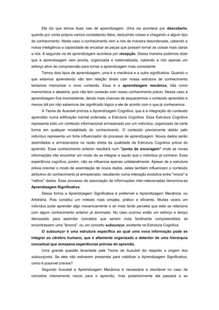 Ele diz que temos duas vias de aprendizagem. Uma via acontece por descoberta,
quando por conta própria vamos constatando fatos, deduzindo coisas e chegando a algum tipo
de conhecimento. Neste caso o conhecimento vem a nós de maneira desordenada, cabendo a
nossa inteligência a capacidade de encaixar as peças que possam tornar as coisas mais claras
a nós. A segunda via de aprendizagem acontece por recepção. Dessa maneira podemos dizer
que a aprendizagem vem pronta, organizada e sistematizada, cabendo a nós apenas um
esforço ativo de compreensão para tornar a aprendizagem mais consistente.
Temos dois tipos de aprendizagem, uma é a mecânica e a outra significativa. Quando o
que estamos aprendendo não tem relação direta com nossa estrutura de conhecimento
tentamos memorizar o novo conteúdo. Essa é a aprendizagem mecânica, tida como
memorística e aleatória, pois não tem conexão com nosso conhecimento prévio. Nesse caso a
aprendizagem fica inconsistente, dando mais chances de esquecermos o conteúdo aprendido e
menos útil por não sabermos dar significado lógico a ele de acordo com o que já conhecemos.
A Teoria de Ausubel prioriza a Aprendizagem Cognitiva, que é a integração do conteúdo
aprendido numa edificação mental ordenada, a Estrutura Cognitiva. Essa Estrutura Cognitiva
representa todo um conteúdo informacional armazenado por um indivíduo, organizado de certa
forma em qualquer modalidade do conhecimento. O conteúdo previamente detido pelo
indivíduo representa um forte influenciador do processo de aprendizagem. Novos dados serão
assimilados e armazenados na razão direta da qualidade da Estrutura Cognitiva prévia do
aprendiz. Esse conhecimento anterior resultará num "ponto de ancoragem" onde as novas
informações irão encontrar um modo de se integrar a aquilo que o indivíduo já conhece. Essa
experiência cognitiva, porém, não se influencia apenas unilateralmente. Apesar de a estrutura
prévia orientar o modo de assimilação de novos dados, estes também influenciam o conteúdo
atributivo do conhecimento já armazenado, resultando numa interação evolutiva entre "novos" e
"velhos" dados. Esse processo de associação de informações inter-relacionadas denomina-se
Aprendizagem Significativa.
Dessa forma a Aprendizagem Significativa é preferível a Aprendizagem Mecânica, ou
Arbitrária. Pois constituí um método mais simples, prático e eficiente. Muitas vezes um
indivíduo pode aprender algo mecanicamente e só mais tarde percebe que este se relaciona
com algum conhecimento anterior já dominado. No caso ocorreu então um esforço e tempo
demasiado para assimilar conceitos que seriam mais facilmente compreendidos se
encontrassem uma "âncora", ou um conceito subsunçor, existente na Estrutura Cognitiva.
O subsunçor é uma estrutura específica ao qual uma nova informação pode se
integrar ao cérebro humano, que é altamente organizado e detentor de uma hierarquia
conceitual que armazena experiências prévias do aprendiz.
Uma grande questão levantada pela Teoria de Ausubel diz respeito a origem dos
subsunçores. Se eles não estiverem presentes para viabilizar a Aprendizagem Significativa,
como é possível criá-los?
Segundo Ausubel a Aprendizagem Mecânica é necessária e inevitável no caso de
conceitos inteiramente novos para o aprendiz, mas posteriormente ela passará a se
 