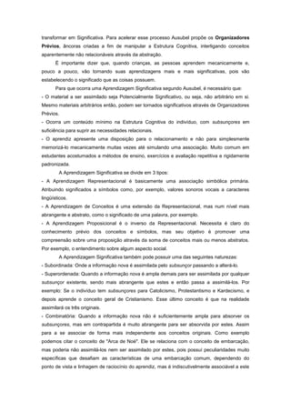 transformar em Significativa. Para acelerar esse processo Ausubel propõe os Organizadores
Prévios, âncoras criadas a fim de manipular a Estrutura Cognitiva, interligando conceitos
aparentemente não relacionáveis através da abstração.
É importante dizer que, quando crianças, as pessoas aprendem mecanicamente e,
pouco a pouco, vão tornando suas aprendizagens mais e mais significativas, pois vão
estabelecendo o significado que as coisas possuem.
Para que ocorra uma Aprendizagem Significativa segundo Ausubel, é necessário que:
- O material a ser assimilado seja Potencialmente Significativo, ou seja, não arbitrário em si.
Mesmo materiais arbitrários então, podem ser tornados significativos através de Organizadores
Prévios.
- Ocorra um conteúdo mínimo na Estrutura Cognitiva do indivíduo, com subsunçores em
suficiência para suprir as necessidades relacionais.
- O aprendiz apresente uma disposição para o relacionamento e não para simplesmente
memorizá-lo mecanicamente muitas vezes até simulando uma associação. Muito comum em
estudantes acostumados a métodos de ensino, exercícios e avaliação repetitiva e rigidamente
padronizada.
A Aprendizagem Significativa se divide em 3 tipos:
- A Aprendizagem Representacional é basicamente uma associação simbólica primária.
Atribuindo significados a símbolos como, por exemplo, valores sonoros vocais a caracteres
lingüísticos.
- A Aprendizagem de Conceitos é uma extensão da Representacional, mas num nível mais
abrangente e abstrato, como o significado de uma palavra, por exemplo.
- A Aprendizagem Proposicional é o inverso da Representacional. Necessita é claro do
conhecimento prévio dos conceitos e símbolos, mas seu objetivo é promover uma
compreensão sobre uma proposição através da soma de conceitos mais ou menos abstratos.
Por exemplo, o entendimento sobre algum aspecto social.
A Aprendizagem Significativa também pode possuir uma das seguintes naturezas:
- Subordinada: Onde a informação nova é assimilada pelo subsunçor passando a alterá-lo.
- Superordenada: Quando a informação nova é ampla demais para ser assimilada por qualquer
subsunçor existente, sendo mais abrangente que estes e então passa a assimilá-los. Por
exemplo: Se o indivíduo tem subsunçores para Catolicismo, Protestantismo e Kardecismo, e
depois aprende o conceito geral de Cristianismo. Esse último conceito é que na realidade
assimilará os três originais.
- Combinatória: Quando a informação nova não é suficientemente ampla para absorver os
subsunçores, mas em contrapartida é muito abrangente para ser absorvida por estes. Assim
para a se associar de forma mais independente aos conceitos originais. Como exemplo
podemos citar o conceito de "Arca de Noé". Ele se relaciona com o conceito de embarcação,
mas poderia não assimilá-los nem ser assimilado por estes, pois possuí peculiaridades muito
específicas que desafiam as características de uma embarcação comum, dependendo do
ponto de vista e linhagem de raciocínio do aprendiz, mas é indiscutivelmente associável a este
 