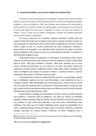 5. Howard Gardner9[9] e sua teoria das inteligências múltiplas10[10]
Formado no campo da psicologia e da neurologia, o cientista norte americano Howard
Gardner causou forte impacto na área educacional com sua teoria das inteligências múltiplas,
divulgada no início da década de 1980. Seu interesse pelos processos de aprendizado já
estava presente nos primeiros estudos de pós-graduação, quando pesquisou as descobertas
do suíço Jean Piaget. Por outro lado, a dedicação à música e às artes, que começou na
infância, o levou a supor que as noções consagradas a respeito das aptidões intelectuais
humanas eram parciais e insuficientes.
No início do século XX, as autoridades francesas solicitaram a Alfredo Binet que
criasse um instrumento pelo qual se pudesse prever quais as crianças que teriam sucesso nos
liceus parisenses. O instrumento criado por Binet testava a habilidade das crianças nas áreas
verbal e lógica, já que os currículos acadêmicos dos liceus enfatizavam, sobretudo o
desenvolvimento da linguagem e da matemática. Este instrumento deu origem ao primeiro
teste de inteligência, desenvolvido por Terman, na Universidade de Standford, na Califórnia: o
Standford-Binet Intelligence Scale.
Subseqüentes testes de inteligência e a comunidade de psicometria tiveram enorme
influência, durante este século, sobre a idéia que se tem de inteligência, embora o próprio Binet
(Binet & Simon, 1905 Apud Kornhaber & Gardner, 1989) tenha declarado que um único
número, derivado da performance de uma criança em um teste, não poderia retratar uma
questão tão complexa quanto a inteligência humana. Neste artigo, pretendo apresentar uma
visão de inteligência que aprecia os processos mentais e o potencial humano a partir do
desempenho das pessoas em diferentes campos do saber.
As pesquisas mais recentes em desenvolvimento cognitivo e neuropsicologia sugerem
que as habilidades cognitivas são bem mais diferenciadas e mais específicas do que se
acreditava (Gardner, I985). Neurologistas têm documentado que o sistema nervoso humano
não é um órgão com propósito único nem tão pouco é infinitamente plástico. Acredita-se, hoje,
que o sistema nervoso seja altamente diferenciado e que diferentes centros neurais processem
diferentes tipos de informação (Gardner, 1987).
Howard Gardner, psicólogo da Universidade de Harvard, baseou-se nestas pesquisas
para questionar a tradicional visão da inteligência, uma visão que enfatiza as habilidades
lingüística e lógico-matemática. Segundo Gardner, todos os indivíduos normais são capazes de
uma atuação em pelo menos sete diferentes e, até certo ponto, independentes áreas
intelectuais. Ele sugere que não existem habilidades gerais, duvida da possibilidade de se
medir a inteligência através de testes de papel e lápis e dá grande importância a diferentes
atuações valorizadas em culturas diversas. Finalmente, ele define inteligência como a
9[9] Para conhecer mais sobre esse autor, procurar no youtube.com com o seguinte nome: A Psicologia
de Howard Gardner (são 4 partes)
10[10] Texto adaptado de Maria Clara S. Salgado Gama
 