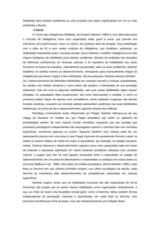 habilidade para resolver problemas ou criar produtos que sejam significativos em um ou mais
ambientes culturais.
A teoria
A Teoria das Inteligências Múltiplas, de Howard Gardner (1985) é uma alternativa para
o conceito de inteligência como uma capacidade inata, geral e única, que permite aos
indivíduos uma performance, maior ou menor, em qualquer área de atuação. Sua insatisfação
com a idéia de QI e com visões unitárias de inteligência, que focalizam, sobretudo, as
habilidades importantes para o sucesso escolar, levou Gardner a redefinir inteligência à luz das
origens biológicas da habilidade para resolver problemas. Através da avaliação das atuações
de diferentes profissionais em diversas culturas, e do repertório de habilidades dos seres
humanos na busca de soluções, culturalmente apropriadas, para os seus problemas, Gardner
trabalhou no sentido inverso ao desenvolvimento, retroagindo para eventualmente chegar às
inteligências que deram origem a tais realizações. Na sua pesquisa, Gardner estudou também:
(a) o desenvolvimento de diferentes habilidades em crianças normais e crianças superdotadas;
(b) adultos com lesões cerebrais e como estes não perdem a intensidade de sua produção
intelectual, mas sim uma ou algumas habilidades, sem que outras habilidades sejam sequer
atingidas; (c) populações ditas excepcionais, tais como idiot-savants e autistas, e como os
primeiros podem dispor de apenas uma competência, sendo bastante incapazes nas demais
funções cerebrais, enquanto as crianças autistas apresentam ausências nas suas habilidades
intelectuais; (d) como se deu o desenvolvimento cognitivo através dos milênios.
Psicólogo construtivista muito influenciado por Piaget, Gardner distingue-se de seu
colega de Genebra na medida em que Piaget acreditava que todos os aspectos da
simbolização partem de uma mesma função semiótica, enquanto que ele acredita que
processos psicológicos independentes são empregados quando o indivíduo lida com símbolos
lingüísticos, numéricos gestuais ou outros. Segundo Gardner uma criança pode ter um
desempenho precoce em uma área (o que Piaget chamaria de pensamento formal) e estar na
média ou mesmo abaixo da média em outra (o equivalente, por exemplo, ao estágio sensório-
motor). Gardner descreve o desenvolvimento cognitivo como uma capacidade cada vez maior
de entender e expressar significado em vários sistemas simbólicos utilizados num contexto
cultural, e sugere que não há uma ligação necessária entre a capacidade ou estágio de
desenvolvimento em uma área de desempenho e capacidades ou estágios em outras áreas ou
domínios (Malkus e col., 1988). Num plano de análise psicológico, afirma Gardner (1982), cada
área ou domínio tem seu sistema simbólico próprio; num plano sociológico de estudo, cada
domínio se caracteriza pelo desenvolvimento de competências valorizadas em culturas
específicas.
Gardner sugere, ainda, que as habilidades humanas não são organizadas de forma
horizontal; ele propõe que se pense nessas habilidades como organizadas verticalmente, e
que, ao invés de haver uma faculdade mental geral, como a memória, talvez existam formas
independentes de percepção, memória e aprendizado, em cada área ou domínio, com
possíveis semelhanças entre as áreas, mas não necessariamente uma relação direta.
 
