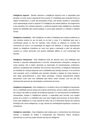 Inteligência espacial - Gardner descreve a inteligência espacial como a capacidade para
perceber o mundo visual e espacial de forma precisa. É a habilidade para manipular formas ou
objetos mentalmente e, a partir das percepções iniciais, criar tensão, equilíbrio e composição,
numa representação visual ou espacial. É a inteligência dos artistas plásticos, dos engenheiros
e dos arquitetos. Em crianças pequenas, o potencial especial nessa inteligência é percebido
através da habilidade para quebra-cabeças e outros jogos espaciais e a atenção a detalhes
visuais.
Inteligência cinestésica - Esta inteligência se refere à habilidade para resolver problemas ou
criar produtos através do uso de parte ou de todo o corpo. É a habilidade para usar a
coordenação grossa ou fina em esportes, artes cênicas ou plásticas no controle dos
movimentos do corpo e na manipulação de objetos com destreza. A criança especialmente
dotada na inteligência cinestésica se move com graça e expressão a partir de estímulos
musicais ou verbais demonstra uma grande habilidade atlética ou uma coordenação fina
apurada.
Inteligência interpessoal - Esta inteligência pode ser descrita como uma habilidade pare
entender e responder adequadamente a humores, temperamentos motivações e desejos de
outras pessoas. Ela é melhor apreciada na observação de psicoterapeutas, professores,
políticos e vendedores bem sucedidos. Na sua forma mais primitiva, a inteligência interpessoal
se manifesta em crianças pequenas como a habilidade para distinguir pessoas, e na sua forma
mais avançada, como a habilidade para perceber intenções e desejos de outras pessoas e
para reagir apropriadamente a partir dessa percepção. Crianças especialmente dotadas
demonstram muito cedo uma habilidade para liderar outras crianças, uma vez que são
extremamente sensíveis às necessidades e sentimentos de outros.
Inteligência intrapessoal - Esta inteligência é o correlativo interno da inteligência interpessoal,
isto é, a habilidade para ter acesso aos próprios sentimentos, sonhos e idéias, para discriminá-
los e lançar mão deles na solução de problemas pessoais. É o reconhecimento de habilidades,
necessidades, desejos e inteligências próprios, a capacidade para formular uma imagem
precisa de si próprio e a habilidade para usar essa imagem para funcionar de forma efetiva.
Como esta inteligência é a mais pessoal de todas, ela só é observável através dos sistemas
simbólicos das outras inteligências, ou seja, através de manifestações lingüisticas, musicais ou
cinestésicas.
Inteligência naturalista – Esta inteligência está voltada para o conhecimento dos fenômenos
naturais, a facilidade de análise e compreensão dos fenômenos físicos, climáticos,
astronômicos ou químicos podem denotar este tipo de inteligência.
 