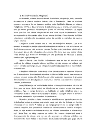 O desenvolvimento das inteligências
Na sua teoria, Gardner propõe que todos os indivíduos, em princípio, têm a habilidade
de questionar e procurar respostas usando todas as inteligências. Todos os indivíduos
possuem, como parte de sua bagagem genética, certas habilidades básicas em todas as
inteligências. A linha de desenvolvimento de cada inteligência, no entanto, será determinada
tanto por fatores genéticos e neurobiológicos quanto por condições ambientais. Ele propõe,
ainda, que cada uma destas inteligências tem sua forma própria de pensamento, ou de
processamento de informações, além de seu sitema simbólico. Estes sistemas simbólicos
estabelecem o contato entre os aspectos básicos da cognição e a variedade de papéis e
funções culturais.
A noção de cultura é básica para a Teoria das Inteligências Múltiplas. Com a sua
definição de inteligência como a habilidade para resolver problemas ou criar produtos que são
significativos em um ou mais ambientes culturais, Gardner sugere que alguns talentos só se
desenvolvem porque são valorizados pelo ambiente. Ele afirma que cada cultura valoriza
certos talentos, que devem ser dominados por uma quantidade de indivíduos e, depois,
passados para a geração seguinte.
Segundo Gardner, cada domínio, ou inteligência, pode ser visto em termos de uma
seqüência de estágios: enquanto todos os indivíduos normais possuem os estágios mais
básicos em todas as inteligências, os estágios mais sofisticados dependem de maior trabalho
ou aprendizado.
A seqüência de estágios se inicia com o que Gardner chama de habilidade de padrão
cru. O aparecimento da competência simbólica é visto em bebês quando eles começam a
perceber o mundo ao seu redor. Nesta fase, os bebês apresentam capacidade de processar
diferentes informações. Eles já possuem, no entanto, o potencial para desenvolver sistemas de
símbolos, ou simbólicos.
O segundo estágio, de simbolizações básicas, ocorre aproximadamente dos dois aos
cinco anos de idade. Neste estágio as inteligências se revelam através dos sistemas
simbólicos. Aqui, a criança demonstra sua habilidade em cada inteligência através da
compreensão e uso de símbolos: a música através de sons, a linguagem através de conversas
ou histórias, a inteligência espacial através de desenhos etc.
No estágio seguinte, a criança, depois de ter adquirido alguma competência no uso das
simbolizacões básicas, prossegue para adquirir níveis mais altos de destreza em domínios
valorizados em sua cultura. À medida que as crianças progridem na sua compreensão dos
sistemas simbólicos, elas aprendem os sistemas que Gardner chama de sistemas de segunda
ordem, ou seja, a grafia dos sistemas (a escrita, os símbolos matemáticos, a música escrita
etc.). Nesta fase, os vários aspectos da cultura têm impacto considerável sobre o
desenvolvimento da criança, uma vez que ela aprimorará os sistemas simbólicos que
demonstrem ter maior eficácia no desempenho de atividades valorizadas pelo grupo cultural.
 