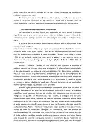 Assim, uma cultura que valoriza a música terá um maior número de pessoas que atingirão uma
produção musical de alto nível.
Finalmente, durante a adolescência e a idade adulta, as inteligências se revelam
através de ocupações vocacionais ou não-vocacionais. Nesta fase, o indivíduo adota um
campo específico e focalizado, e se realiza em papéis que são significativos em sua cultura.
Teoria das inteligências múltiplas e a educação
As implicações da teoria de Gardner para a educação são claras quando se analisa a
importância dada às diversas formas de pensamento, aos estágios de desenvolvimento das
várias inteligências e à relação existente entre estes estágios, a aquisição de conhecimento e a
cultura.
A teoria de Gardner apresenta alternativas para algumas práticas educacionais atuais,
oferecendo uma base para:
(a) o desenvolvimento de avaliações que sejam adequadas às diversas habilidades humanas
(Gardner & Hatch, 1989; Blythe Gardner, 1 990) (b) uma educação centrada na criança c com
currículos específicos para cada área do saber (Konhaber & Gardner, 1989); Blythe & Gardner,
1390) (c) um ambiente educacional mais amplo e variado, e que dependa menos do
desenvolvimento exclusivo da linguagem e da lógica (Walters & Gardner, 1985; Blythe &
Gardner, 1990)
Quanto à avaliação, Gardner faz uma distinção entre avaliação e testagem. A
avaliação, segundo ele, favorece métodos de levantamento de informações durante atividades
do dia-a-dia, enquanto que testagens geralmente acontecem fora do ambiente conhecido do
indivíduo sendo testado. Segundo Gardner, é importante que se tire o maior proveito das
habilidades individuais, auxiliando os estudantes a desenvolver suas capacidades intelectuais,
e, para tanto, ao invés de usar a avaliação apenas como uma maneira de classificar, aprovar
ou reprovar os alunos, esta deve ser usada para informar o aluno sobre a sua capacidade e
informar o professor sobre o quanto está sendo aprendido.
Gardner sugere que a avaliação deve fazer jus à inteligência, isto é, deve dar crédito ao
conteúdo da inteligência em teste. Se cada inteligência tem um certo número de processos
específicos, esses processos têm que ser medidos com instrumento que permitam ver a
inteligência em questão em funcionamento. Para Gardner, a avaliação deve ser ainda
ecologicamente válida, isto é, ela deve ser feita em ambientes conhecidos e deve utilizar
materiais conhecidos das crianças sendo avaliadas. Este autor também enfatiza a necessidade
de avaliar as diferentes inteligências em termos de suas manifestações culturais e ocupações
adultas específicas. Assim, a habilidade verbal, mesmo na pré-escola, ao invés de ser medida
através de testes de vocabulário, definições ou semelhanças, deve ser avaliada em
manifestações tais como a habilidade para contar histórias ou relatar acontecimentos. Ao invés
de tentar avaliar a habilidade espacial isoladamente, deve-se observar as crianças durante
uma atividade de desenho ou enquanto montam ou desmontam objetos. Finalmente, ele
propõe a avaliação, ao invés de ser um produto do processo educativo, seja parte do processo
 