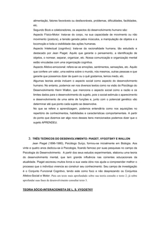 alimentação, fatores favoráveis ou desfavoráveis, problemas, dificuldades, facilidades,
etc.
Segundo Bock e colaboradores, os aspectos do desenvolvimento humano são:
Aspecto Físico-Motor: trata-se do corpo, na sua capacidade de movimento ou não
movimento (postura), a tensão gerada pelos músculos, a manipulação de objetos e a
locomoção e toda a visibilidade das ações humanas.
Aspecto Intelectual (cognitivo): trata-se da racionalidade humana, tão estudado e
destacado por Jean Piaget. Aquilo que garante o pensamento, a identificação de
objetos, o nomear, separar, organizar, etc. Nossa comunicação e organização mental
estão vinculadas com uma organização cognitiva.
Aspecto Afetivo-emocional: refere-se as emoções, sentimentos, sensações, etc. Aquilo
que confere um valor, uma estima sobre o mundo, nós mesmos, outras pessoas e que
garante que possamos dizer de quem ou o quê gostamos, temos medo, etc.
Algumas teorias ainda incluem o aspecto social como aspecto do desenvolvimento
humano. No entanto, podemos ver nos diversos textos como na visão do Psicólogo do
Desenvolvimento Henri Wallon, que menciona o aspecto social como a razão e os
limites dados para o desenvolvimento do sujeito, pois o social estimula o aparecimento
e desenvolvimento de uma série de funções e, junto com o potencial genético vão
determinar até que ponto cada sujeito se desenvolve.
No que se refere a aprendizagem, podemos entendê-la como nos aquisições no
repertório de conhecimentos, habilidades e características comportamentais. A partir
do ponto que dizemos ser algo novo desses itens mencionados podemos dizer que o
sujeito APRENDEU.
3. TRÊS TEÓRICOS DO DESENVOLVIMENTO: PIAGET, VYGOTSKY E WALLON
Jean Piaget (1896-1980), Psicólogo Suíço, formou-se inicialmente em Biologia. Aos
vinte e quatro anos dedicou-se à Psicologia, ficando famoso por suas pesquisas no campo da
Psicologia do Desenvolvimento. A partir dos seus estudos experimentais, elaborou uma teoria
do desenvolvimento mental, que tem grande influência nas correntes educacionais da
atualidade. Piaget escreveu muitos livros e sua vasta obra nos ajuda a compreender melhor o
processo que o indivíduo vivencia ao construir seu conhecimento. Seu campo de investigação
é o Conjunto Funcional Cognitivo, tendo este como foco e não desprezando os Conjuntos
Afetivo-Social e Motor. Para um texto mais aprofundado sobre sua teoria consulte o texto 2; já sobre
aprofundar suas fases de desenvolvimento consultar texto 3.
TEORIA SÓCIO-INTERACIONISTA DE L. S. VYGOSTKY
 