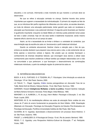 educativo, e do currículo, informando a todo momento de que maneira o currículo deve se
desenvolver.
No que se refere à educação centrada na criança, Gardner levanta dois pontos
importantes que sugerem a necessidade da individualização. O primeiro diz respeito ao fato de
que, se os indivíduos têm perfis cognitivos tão diferentes uns dos outros, as escolas deveriam,
ao invés de oferecer uma educação padronizada, tentar garantir que cada um recebesse a
educação que favorecesse o seu potencial individual. O segundo ponto levantado por Gardner
é igualmente importante: enquanto na Idade Média um indivíduo podia pretender tomar posse
de todo o saber universal, hoje em dia essa tarefa é totalmente impossível, sendo mesmo
bastante difícil o domínio de um só campo do saber.
Assim, se há a necessidade de se limitar a ênfase e a variedade de conteúdos, que
essa limitação seja da escolha de cada um, favorecendo o perfil intelectual individual.
Quanto ao ambiente educacional, Gardner chama a atenção para o fato de que,
embora as escolas declarem que preparam seus alunos pare a vida, a vida certamente não se
limita apenas a raciocínios verbais e lógicos. Ele propõe que as escolas favoreçam o
conhecimento de diversas disciplinas básicas; que encoragem seus alunos a utilizar esse
conhecimento para resolver problemas e efetuar tarefas que estejam relacionadas com a vida
na comunidade a que pertencem; e que favoreçam o desenvolvimento de combinações
intelectuais individuais, a partir da avaliação regular do potencial de cada um.
6. REFERÊNCIAS BIBLIOGRÁFICAS
BOCK, A. M. B., FURTADO, O. E TEXEIRA, M.L.T. Psicologias: Uma Introdução ao estudo da
Psicologia. 13ª ed. São Paulo: Saraiva, 2000.
LA TAILLE, Y.-. Piaget, Vygotsky, Wallon: teorias psicogenéticas em discussão Yves de La
Taille, Marta Kohl de Oliveira, Heloysa Dantas. 15 ed. São Paulo: Summus, 1992.
GARDNER, Howard Inteligências Múltiplas: a teoria na prática. Howard Gardner; tradução
de Maria Adriana Veríssimo Veronese. Porto Alegre: Artes Médicas, 1995.
MAHONEY, A. A; ALMEIDA, L. R. de (org.) Henri Wallon: Psicologia e Educação. 3. ed. São
Paulo: Loyola, 2003.
MONTEIRO, M. D. As manifestações afetivas nas aulas de educação física: análise de uma
classe de 3ª série do ensino fundamental na perspectiva de Henri Wallon. 2006. Dissertação
(Mestrado em Educação: Psicologia da Educação) Programa de Estudos Pós-Graduados em
Psicologia da Educação, Pontifícia Universidade Católica de São Paulo, São Paulo.
OLIVEIRA, M. K. Vygotsky: Aprendizado e Desenvolvimento Um processo Sócio-Histórico. 3
ed. São Paulo, Scipione, 1995.
PIAGET, J. e INHELDER, B. A Psicologia da Criança. 10 ed.; Rio de Janeiro: Bertrand, 1989.
REGO, T. C. Vygotsky: uma Perspectiva Histórico-Cultural da Educação. 7
ª
ed. Petrópolis:
Vozes, 1999.
 