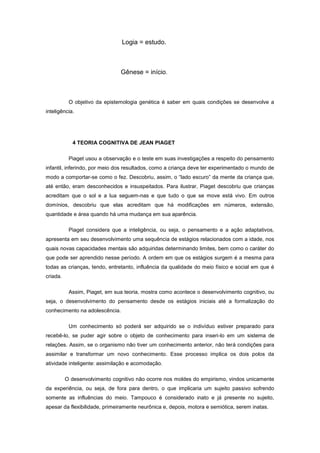 Logia = estudo.
Gênese = início.
O objetivo da epistemologia genética é saber em quais condições se desenvolve a
inteligência.
4 TEORIA COGNITIVA DE JEAN PIAGET
Piaget usou a observação e o teste em suas investigações a respeito do pensamento
infantil, inferindo, por meio dos resultados, como a criança deve ter experimentado o mundo de
modo a comportar-se como o fez. Descobriu, assim, o ―lado escuro‖ da mente da criança que,
até então, eram desconhecidos e insuspeitados. Para ilustrar, Piaget descobriu que crianças
acreditam que o sol e a lua seguem-nas e que tudo o que se move está vivo. Em outros
domínios, descobriu que elas acreditam que há modificações em números, extensão,
quantidade e área quando há uma mudança em sua aparência.
Piaget considera que a inteligência, ou seja, o pensamento e a ação adaptativos,
apresenta em seu desenvolvimento uma sequência de estágios relacionados com a idade, nos
quais novas capacidades mentais são adquiridas determinando limites, bem como o caráter do
que pode ser aprendido nesse período. A ordem em que os estágios surgem é a mesma para
todas as crianças, tendo, entretanto, influência da qualidade do meio físico e social em que é
criada.
Assim, Piaget, em sua teoria, mostra como acontece o desenvolvimento cognitivo, ou
seja, o desenvolvimento do pensamento desde os estágios iniciais até a formalização do
conhecimento na adolescência.
Um conhecimento só poderá ser adquirido se o indivíduo estiver preparado para
recebê-lo, se puder agir sobre o objeto de conhecimento para inseri-lo em um sistema de
relações. Assim, se o organismo não tiver um conhecimento anterior, não terá condições para
assimilar e transformar um novo conhecimento. Esse processo implica os dois polos da
atividade inteligente: assimilação e acomodação.
O desenvolvimento cognitivo não ocorre nos moldes do empirismo, vindos unicamente
da experiência, ou seja, de fora para dentro, o que implicaria um sujeito passivo sofrendo
somente as influências do meio. Tampouco é considerado inato e já presente no sujeito,
apesar da flexibilidade, primeiramente neurônica e, depois, motora e semiótica, serem inatas.
 