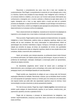 Resumindo: o comportamento dos seres vivos não é inato nem resultado de
condicionamentos. Para Piaget, o comportamento é construído em uma interação entre o meio
e o indivíduo. Quanto mais complexa for essa interação, mais ―inteligente‖ será o indivíduo. É
um processo dinâmico e dialético, uma vez que o ser humano está sempre reformulando seu
conhecimento e interagindo com o mundo e sofrendo a influência da ação deste sobre si. O
sujeito, interagindo com o meio, ou seja, agindo sobre o mundo que está em constante
processo de adaptação, é capaz de transformar a realidade na qual interage e de transformar a
si mesmo. Dessa forma, constrói sua inteligência pela aquisição de conhecimentos. Portanto, o
desenvolvimento é um processo contínuo de adaptação.
Para o desenvolvimento da inteligência, necessita-se do mecanismo de adaptação do
organismo a uma situação nova, e isso implica a construção contínua de novas estruturas.
Para sua teoria, Piaget explorou todos os aspectos do desenvolvimento, da cognição,
inteligência e moral. Praticamente, explorou todas as categorias cognitivas, desde as mais
simples até as mais complexas. Ele incluiu observações do desenvolvimento infantil na
aprendizagem dos conceitos matemáticos e lógicos. Averiguou a formação da cognição com
relação aos conceitos de espaço, de tempo, de causalidade, de número, das quantidades
físicas etc. de praticamente todas as categorias cognitivas, desde as mais simples até as mais
complexas, desde o nascimento até a adolescência.
Assim, por exemplo, para crianças pequenas, os professores devem tentar fornecer
um ambiente estimulante, com objetos amplos para que elas brinquem. Já para as maiores, os
problemas de classificação, ordenação, localização e conservação podem ser apresentados,
utilizando-se objetos concretos.
As descobertas piagetianas abrem campo de estudo para a psicologia do
desenvolvimento, para a sociologia e para a antropologia, entre outras, além de permitir que os
pedagogos tracem uma metodologia baseada em suas descobertas.
Piaget acredita que, dependendo do estágio em que a criança está, ela fornecerá
explicações diferentes da realidade. Recomenda, inclusive, que as atividades devem envolver
um nível apropriado de operações motoras ou mentais para uma criança de uma dada idade,
não exigindo tarefas que estão além das capacidades cognitivas atuais do indivíduo. Outra
recomendação é envolver ativamente os alunos apresentando desafios.
Por meio de seus estudos, Piaget deu origem à teoria cognitiva, demonstrando que
existem quatro estágios de desenvolvimento cognitivo no ser humano: sensório-motor, pré-
operacional, operatório concreto e operatório formal.
Piaget não só descreveu o processo de desenvolvimento da inteligência, mas
também, experimentalmente, comprovou suas teses. Assim, sua teoria tem comprovação em
bases científicas.
 