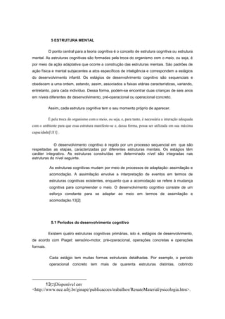 5 ESTRUTURA MENTAL
O ponto central para a teoria cognitiva é o conceito de estrutura cognitiva ou estrutura
mental. As estruturas cognitivas são formadas pela troca do organismo com o meio, ou seja, é
por meio da ação adaptativa que ocorre a construção das estruturas mentais. São padrões de
ação física e mental subjacentes a atos específicos de inteligência e correspondem a estágios
do desenvolvimento infantil. Os estágios de desenvolvimento cognitivo são sequenciais e
obedecem a uma ordem, estando, assim, associados a faixas etárias características, variando,
entretanto, para cada indivíduo. Dessa forma, podem-se encontrar duas crianças de seis anos
em níveis diferentes de desenvolvimento, pré-operacional ou operacional concreto.
Assim, cada estrutura cognitiva tem o seu momento próprio de aparecer.
É pela troca do organismo com o meio, ou seja, e, para tanto, é necessária a interação adequada
com o ambiente para que essa estrutura manifeste-se e, dessa forma, possa ser utilizada em sua máxima
capacidade[UI1] .
O desenvolvimento cognitivo é regido por um processo sequencial em que são
respeitadas as etapas, caracterizadas por diferentes estruturas mentais. Os estágios têm
caráter integrativo. As estruturas construídas em determinado nível são integradas nas
estruturas do nível seguinte.
As estruturas cognitivas mudam por meio de processos de adaptação: assimilação e
acomodação. A assimilação envolve a interpretação de eventos em termos de
estruturas cognitivas existentes, enquanto que a acomodação se refere à mudança
cognitiva para compreender o meio. O desenvolvimento cognitivo consiste de um
esforço constante para se adaptar ao meio em termos de assimilação e
acomodação.13[2]
5.1 Períodos do desenvolvimento cognitivo
Existem quatro estruturas cognitivas primárias, isto é, estágios de desenvolvimento,
de acordo com Piaget: sensório-motor, pré-operacional, operações concretas e operações
formais.
Cada estágio tem muitas formas estruturais detalhadas. Por exemplo, o período
operacional concreto tem mais de quarenta estruturas distintas, cobrindo
13[2]Disponível em
<http://www.nce.ufrj.br/ginape/publicacoes/trabalhos/RenatoMaterial/psicologia.htm>.
 