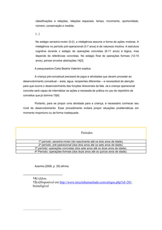 classificações e relações, relações espaciais, tempo, movimento, oportunidade,
número, conservação e medida.
(...)
No estágio sensório-motor (0-2), a inteligência assume a forma de ações motoras. A
inteligência no período pré-operacional (3-7 anos) é de natureza intuitiva. A estrutura
cognitiva durante o estágio de operações concretas (8-11 anos) é lógica, mas
depende de referências concretas. No estágio final de operações formais (12-15
anos), pensar envolve abstrações.14[3]
A pesquisadora Carla Beatris Valentini explica:
A criança pré-conceitual precisará de jogos e atividades que devem proceder ao
desenvolvimento conceitual – areia, água, recipientes diferentes – e necessitará de atenção
para que ocorra o desenvolvimento das funções direcionais da fala. Já a criança operacional
concreta será capaz de internalizar as ações e necessita de prática no uso do repertório de
conceitos que já domina.15[4]
Portanto, para se propor uma atividade para a criança, é necessário conhecer seu
nível de desenvolvimento. Esse procedimento evitará propor situações problemáticas em
momento inoportuno ou de forma inadequada.
Períodos
1º período: sensório-motor (do nascimento até os dois anos de idade).
2º período: pré-operacional (dos dois anos até os sete anos de idade).
3º período: operações concretas (dos sete anos até os doze anos de idade).
4º Período: operações formais (dos doze anos até os quinze anos de idade).
Azenha (2006, p. 39) afirma:
14[3]Idem.
15[4]Disponível em http://www.terezinhamachado.com/artigos.php?id=201.
Ininteligível
 