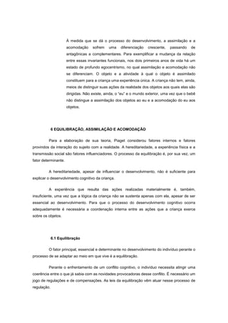 À medida que se dá o processo do desenvolvimento, a assimilação e a
acomodação sofrem uma diferenciação crescente, passando de
antagônicas a complementares. Para exemplificar a mudança da relação
entre essas invariantes funcionais, nos dois primeiros anos de vida há um
estado de profundo egocentrismo, no qual assimilação e acomodação não
se diferenciam. O objeto e a atividade à qual o objeto é assimilado
constituem para a criança uma experiência única. A criança não tem, ainda,
meios de distinguir suas ações da realidade dos objetos aos quais elas são
dirigidas. Não existe, ainda, o ―eu‖ e o mundo exterior, uma vez que o bebê
não distingue a assimilação dos objetos ao eu e a acomodação do eu aos
objetos.
6 EQUILIBRAÇÃO, ASSIMILAÇÃO E ACOMODAÇÃO
Para a elaboração de sua teoria, Piaget considerou fatores internos e fatores
provindos da interação do sujeito com a realidade. A hereditariedade, a experiência física e a
transmissão social são fatores influenciadores. O processo da equilibração é, por sua vez, um
fator determinante.
A hereditariedade, apesar de influenciar o desenvolvimento, não é suficiente para
explicar o desenvolvimento cognitivo da criança.
A experiência que resulta das ações realizadas materialmente é, também,
insuficiente, uma vez que a lógica da criança não se sustenta apenas com ela, apesar de ser
essencial ao desenvolvimento. Para que o processo do desenvolvimento cognitivo ocorra
adequadamente é necessária a coordenação interna entre as ações que a criança exerce
sobre os objetos.
6.1 Equilibração
O fator principal, essencial e determinante no desenvolvimento do indivíduo perante o
processo de se adaptar ao meio em que vive é a equilibração.
Perante o enfrentamento de um conflito cognitivo, o indivíduo necessita atingir uma
coerência entre o que já sabia com as novidades provocadoras desse conflito. É necessário um
jogo de regulações e de compensações. As leis da equilibração vêm atuar nesse processo de
regulação.
 