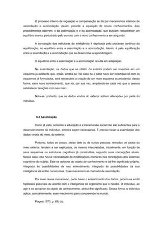 O processo interno de regulação e compensação se dá por mecanismos internos de
assimilação e acomodação. Assim, perante a aquisição de novos conhecimentos, dois
procedimentos ocorrem, o da assimilação e o da acomodação, que buscam restabelecer um
equilíbrio mental perturbado pelo contato com o novo conhecimento a ser adquirido.
A construção das estruturas da inteligência é explicada pelo processo contínuo da
equilibração, no equilíbrio entre a assimilação e a acomodação. Assim, é pela equilibração
entre a assimilação e a acomodação que se desenvolve a aprendizagem.
O equilíbrio entre a assimilação e a acomodação resulta em adaptação.
Na assimilação, os dados que se obtêm do exterior podem ser inseridos em um
esquema já existente que, então, amplia-se. No caso de o dado novo ser incompatível com os
esquemas já formulados, será necessária a criação de um novo esquema acomodando, dessa
forma, esse novo conhecimento, que irá, por sua vez, ampliando-se cada vez que a pessoa
estabelecer relações com seu meio.
Nota-se, portanto, que os dados vindos do exterior sofrem alterações por parte do
indivíduo.
6.2 Assimilação
Como já visto, somente a educação e a transmissão social não são suficientes para o
desenvolvimento do indivíduo, embora sejam necessárias. É preciso haver a assimilação dos
dados vindos do meio, do exterior.
Portanto, todas as coisas, ideias dele ou de outras pessoas, retiradas de dados do
meio exterior, tendem a ser explicadas, ou mesmo interpretadas, inicialmente, em função de
seus esquemas ou estruturas cognitivas já construídas, segundo suas concepções atuais.
Nesse caso, não houve necessidade de modificações interiores nas concepções dos sistemas
cognitivos do sujeito. Este se apropria do objeto de conhecimento e dá-lhe significado próprio,
integrado às possibilidades de seu entendimento, integrado às possibilidades da sua
inteligência até então construídas. Esse mecanismo é chamado de assimilação.
Por meio desse mecanismo, pode haver o entendimento dos dados, podem-se emitir
hipóteses possíveis de acordo com a inteligência do organismo que o recebe. O indivíduo, ao
agir e se apropriar do objeto de conhecimento, atribui-lhe significado. Dessa forma, o indivíduo
aplica, constantemente, esse mecanismo para compreender o mundo.
Piaget (1973, p. 69) diz:
 