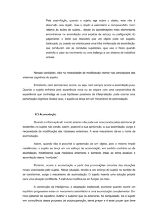 Pela assimilação, quando o sujeito age sobre o objeto, este não é
absorvido pelo objeto, mas o objeto é assimilado e compreendido como
relativo às ações do sujeito... desde as coordenações mais elementares
encontramos na assimilação uma espécie de esboço ou prefiguração do
julgamento: o bebê que descobre que um objeto pode ser sugado,
balançado ou puxado se orienta para uma linha ininterrupta de assimilação,
que conduzem até as condutas superiores, que usa o físico quando
assimila o calor ao movimento ou uma balança a um sistema de trabalhos
virtuais.
Nessas condições, não há necessidade de modificação interior nas concepções dos
sistemas cognitivos do sujeito.
Entretanto, nem sempre isso ocorre, ou seja, nem sempre ocorre a assimilação pura.
Quando o sujeito enfrenta uma experiência nova ou se depara com uma característica da
experiência que contradiga as suas hipóteses possíveis de interpretação, pode ocorrer uma
perturbação cognitiva. Nesse caso, o sujeito se lança em um movimento de acomodação.
6.3 Acomodação
Quando a informação do mundo exterior não pode ser incorporada pelas estruturas já
existentes no sujeito não sendo, assim, possível a sua apreensão, a sua assimilação, surge a
necessidade de modificação das hipóteses anteriores. A esse mecanismo dá-se o nome de
acomodação.
Assim, quando não é possível a apreensão de um objeto, pois o mesmo impõe
resistências, o sujeito se lança em um esforço de acomodação, em sentido contrário ao da
assimilação, modificando suas hipóteses anteriores e somente então se torna possível a
assimilação dessa ―novidade‖.
Portanto, ocorre a acomodação a partir das provocações oriundas das situações
novas vivenciadas pelo sujeito. Nessa situação, devido a um esforço do sujeito no sentido de
se transformar, surge o mecanismo de acomodação. O sujeito inventa uma solução própria
para uma situação conflitante. A estrutura modifica-se em função do meio.
A construção da inteligência, a adaptação intelectual, acontece quando ocorre um
equilíbrio progressivo entre um mecanismo assimilador e uma acomodação complementar. Um
novo patamar de equilíbrio, melhor e superior que os anteriores, foi conquistado. Se o sujeito
tem consciência desse processo de autossuperação, sente prazer e é esse prazer que deve
 