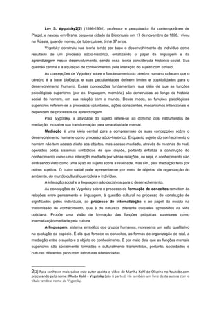 Lev S. Vygotsky2[2] (1896-1934), professor e pesquisador foi contemporâneo de
Piaget, e nasceu em Orsha, pequena cidade da Bielorrusia em 17 de novembro de 1896, viveu
na Rússia, quando morreu, de tuberculose, tinha 37 anos.
Vygotsky construiu sua teoria tendo por base o desenvolvimento do indivíduo como
resultado de um processo sócio-histórico, enfatizando o papel da linguagem e da
aprendizagem nesse desenvolvimento, sendo essa teoria considerada histórico-social. Sua
questão central é a aquisição de conhecimentos pela interação do sujeito com o meio.
As concepções de Vygotsky sobre o funcionamento do cérebro humano colocam que o
cérebro é a base biológica, e suas peculiaridades definem limites e possibilidades para o
desenvolvimento humano. Essas concepções fundamentam sua idéia de que as funções
psicológicas superiores (por ex. linguagem, memória) são construídas ao longo da história
social do homem, em sua relação com o mundo. Desse modo, as funções psicológicas
superiores referem-se a processos voluntários, ações conscientes, mecanismos intencionais e
dependem de processos de aprendizagem.
Para Vygotsky, a atividade do sujeito refere-se ao domínio dos instrumentos de
mediação, inclusive sua transformação para uma atividade mental.
Mediação é uma idéia central para a compreensão de suas concepções sobre o
desenvolvimento humano como processo sócio-histórico. Enquanto sujeito do conhecimento o
homem não tem acesso direto aos objetos, mas acesso mediado, através de recortes do real,
operados pelos sistemas simbólicos de que dispõe, portanto enfatiza a construção do
conhecimento como uma interação mediada por várias relações, ou seja, o conhecimento não
está sendo visto como uma ação do sujeito sobre a realidade, mas sim, pela mediação feita por
outros sujeitos. O outro social pode apresentar-se por meio de objetos, da organização do
ambiente, do mundo cultural que rodeia o indivíduo.
A interação social e a linguagem são decisivos para o desenvolvimento.
As concepções de Vygotsky sobre o processo de formação de conceitos remetem às
relações entre pensamento e linguagem, à questão cultural no processo de construção de
significados pelos indivíduos, ao processo de internalização e ao papel da escola na
transmissão de conhecimento, que é de natureza diferente daqueles aprendidos na vida
cotidiana. Propõe uma visão de formação das funções psíquicas superiores como
internalização mediada pela cultura.
A linguagem, sistema simbólico dos grupos humanos, representa um salto qualitativo
na evolução da espécie. É ela que fornece os conceitos, as formas de organização do real, a
mediação entre o sujeito e o objeto do conhecimento. É por meio dela que as funções mentais
superiores são socialmente formadas e culturalmente transmitidas, portanto, sociedades e
culturas diferentes produzem estruturas diferenciadas.
2[2] Para conhecer mais sobre este autor assista o vídeo de Martha Kohl de Oliveira no Youtube.com
procurando pelo nome: Marta Kohl – Vygotsky (são 6 partes). Há também um livro desta autora com o
título tendo o nome de Vygotsky.
 