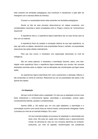 estar presente nas atividades pedagógicas, pois incentivam e impulsionam a ação além de
interagirem com a natureza afetiva do indivíduo.
O prazer e a necessidade devem estar presentes nas atividades pedagógicas.
Devido ao fato de esse processo desenvolver-se em etapas sucessivas, com
complexidades crescentes e serem encadeadas entre si, Piaget o chamou de ―construtivismo
sequencial‖.
A experiência física e a experiência lógico-matemática são as duas formas para se
lidar com os materiais.
A experiência física diz respeito à concepção clássica do que seja experiência, ou
seja, agir sobre os objetos, descobrindo suas propriedades físicas e, também, as propriedades
observáveis das ações obtidas materialmente.
Para que isso ocorra, é necessária uma organização estruturada no nível da
inteligência.
Dito em outras palavras: é necessária a assimilação havendo, assim, uma inter-
relação entre experiência física e experiência lógico-matemática que envolve não somente
abstrações exercidas sobre os objetos, mas as abstrações das coordenações que ligam essas
ações.
As experiências lógico-matemáticas têm como característica a abstração reflexiva e
são construídas na mente do indivíduo. Relacionam-se com as propriedades das ações e não
apenas dos objetos.
6.4 Adaptação
Até aqui muito foi falado sobre a adaptação. Foi visto que na adaptação ocorrem duas
faces indissolúveis e continuamente ligadas: assimilação e acomodação, embora sejam
conceitualmente distintas, opostas e complementares.
Azenha (2006, p. 32) explica que, em uma ação adaptativa, a assimilação e a
acomodação ocorrem como sendo faces da mesma moeda, continuamente interligadas. Ilustra
o processo por meio de um exemplo biológico. Diz o autor:
Um bom exemplo biológico do processo de adaptação é a alimentação dos
seres vivos. Ela pode ser usada como metáfora para o desenvolvimento
mental. Ao alimentar-se, todo ser vivo incorpora elementos do ambiente,
produzindo, por meio da digestão, transformações nas substâncias
 