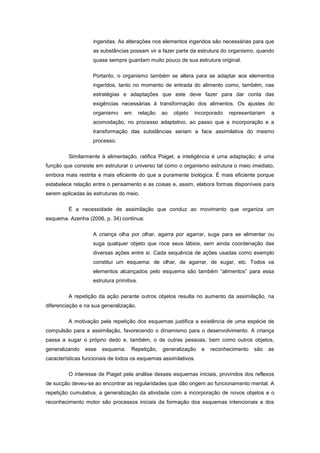 ingeridas. As alterações nos elementos ingeridos são necessárias para que
as substâncias possam vir a fazer parte da estrutura do organismo, quando
quase sempre guardam muito pouco de sua estrutura original.
Portanto, o organismo também se altera para se adaptar aos elementos
ingeridos, tanto no momento de entrada do alimento como, também, nas
estratégias e adaptações que este deve fazer para dar conta das
exigências necessárias à transformação dos alimentos. Os ajustes do
organismo em relação ao objeto incorporado representariam a
acomodação, no processo adaptativo, ao passo que a incorporação e a
transformação das substâncias seriam a face assimilativa do mesmo
processo.
Similarmente à alimentação, ratifica Piaget, a inteligência é uma adaptação; é uma
função que consiste em estruturar o universo tal como o organismo estrutura o meio imediato,
embora mais restrita e mais eficiente do que a puramente biológica. É mais eficiente porque
estabelece relação entre o pensamento e as coisas e, assim, elabora formas disponíveis para
serem aplicadas às estruturas do meio.
É a necessidade de assimilação que conduz ao movimento que organiza um
esquema. Azenha (2006, p. 34) continua:
A criança olha por olhar, agarra por agarrar, suga para se alimentar ou
suga qualquer objeto que roce seus lábios, sem ainda coordenação das
diversas ações entre si. Cada sequência de ações usadas como exemplo
constitui um esquema: de olhar, de agarrar, de sugar, etc. Todos os
elementos alcançados pelo esquema são também ―alimentos‖ para essa
estrutura primitiva.
A repetição da ação perante outros objetos resulta no aumento da assimilação, na
diferenciação e na sua generalização.
A motivação pela repetição dos esquemas justifica a existência de uma espécie de
compulsão para a assimilação, favorecendo o dinamismo para o desenvolvimento. A criança
passa a sugar o próprio dedo e, também, o de outras pessoas, bem como outros objetos,
generalizando esse esquema. Repetição, generalização e reconhecimento são as
características funcionais de todos os esquemas assimilativos.
O interesse de Piaget pela análise desses esquemas iniciais, provindos dos reflexos
de sucção deveu-se ao encontrar as regularidades que dão origem ao funcionamento mental. A
repetição cumulativa, a generalização da atividade com a incorporação de novos objetos e o
reconhecimento motor são processos iniciais da formação dos esquemas intencionais e dos
 
