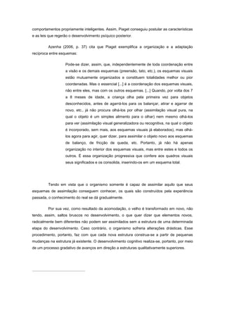 comportamentos propriamente inteligentes. Assim, Piaget conseguiu postular as características
e as leis que regerão o desenvolvimento psíquico posterior.
Azenha (2006, p. 37) cita que Piaget exemplifica a organização e a adaptação
recíproca entre esquemas:
Pode-se dizer, assim, que, independentemente de toda coordenação entre
a visão e os demais esquemas (preensão, tato, etc.), os esquemas visuais
estão mutuamente organizados e constituem totalidades melhor ou pior
coordenadas. Mas o essencial [...] é a coordenação dos esquemas visuais,
não entre eles, mas com os outros esquemas. [...] Quando, por volta dos 7
a 8 meses de idade, a criança olha pela primeira vez para objetos
desconhecidos, antes de agarrá-los para os balançar, atirar e agarrar de
novo, etc., já não procura olhá-los por olhar (assimilação visual pura, na
qual o objeto é um simples alimento para o olhar) nem mesmo olhá-los
para ver (assimilação visual generalizadora ou recognitiva, na qual o objeto
é incorporado, sem mais, aos esquemas visuais já elaborados), mas olhá-
los agora para agir, quer dizer, para assimilar o objeto novo aos esquemas
de balanço, de fricção de queda, etc. Portanto, já não há apenas
organização no interior dos esquemas visuais, mas entre estes e todos os
outros. É essa organização progressiva que confere aos quadros visuais
seus significados e os consolida, inserindo-os em um esquema total.
Tendo em vista que o organismo somente é capaz de assimilar aquilo que seus
esquemas de assimilação conseguem conhecer, os quais são construídos pela experiência
passada, o conhecimento do real se dá gradualmente.
Por sua vez, como resultado da acomodação, o velho é transformado em novo, não
tendo, assim, saltos bruscos no desenvolvimento, o que quer dizer que elementos novos,
radicalmente bem diferentes não podem ser assimilados sem a estrutura de uma determinada
etapa do desenvolvimento. Caso contrário, o organismo sofreria alterações drásticas. Esse
procedimento, portanto, faz com que cada nova estrutura construa-se a partir de pequenas
mudanças na estrutura já existente. O desenvolvimento cognitivo realiza-se, portanto, por meio
de um processo gradativo de avanços em direção a estruturas qualitativamente superiores.
 