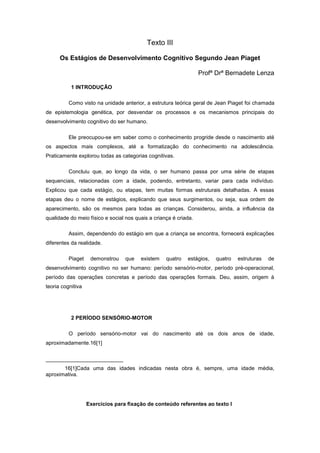 Texto III
Os Estágios de Desenvolvimento Cognitivo Segundo Jean Piaget
Profª Drª Bernadete Lenza
1 INTRODUÇÃO
Como visto na unidade anterior, a estrutura teórica geral de Jean Piaget foi chamada
de epistemologia genética, por desvendar os processos e os mecanismos principais do
desenvolvimento cognitivo do ser humano.
Ele preocupou-se em saber como o conhecimento progride desde o nascimento até
os aspectos mais complexos, até a formatização do conhecimento na adolescência.
Praticamente explorou todas as categorias cognitivas.
Concluiu que, ao longo da vida, o ser humano passa por uma série de etapas
sequenciais, relacionadas com a idade, podendo, entretanto, variar para cada indivíduo.
Explicou que cada estágio, ou etapas, tem muitas formas estruturais detalhadas. A essas
etapas deu o nome de estágios, explicando que seus surgimentos, ou seja, sua ordem de
aparecimento, são os mesmos para todas as crianças. Considerou, ainda, a influência da
qualidade do meio físico e social nos quais a criança é criada.
Assim, dependendo do estágio em que a criança se encontra, fornecerá explicações
diferentes da realidade.
Piaget demonstrou que existem quatro estágios, quatro estruturas de
desenvolvimento cognitivo no ser humano: período sensório-motor, período pré-operacional,
período das operações concretas e período das operações formais. Deu, assim, origem à
teoria cognitiva
2 PERÍODO SENSÓRIO-MOTOR
O período sensório-motor vai do nascimento até os dois anos de idade,
aproximadamente.16[1]
16[1]Cada uma das idades indicadas nesta obra é, sempre, uma idade média,
aproximativa.
Exercícios para fixação de conteúdo referentes ao texto I
 
