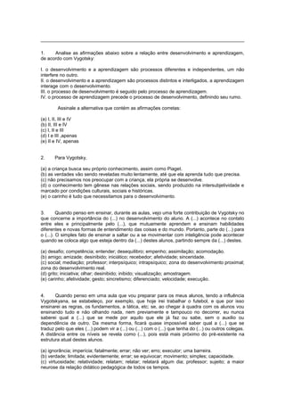 1. Analise as afirmações abaixo sobre a relação entre desenvolvimento e aprendizagem,
de acordo com Vygotsky:
I. o desenvolvimento e a aprendizagem são processos diferentes e independentes, um não
interfere no outro.
II. o desenvolvimento e a aprendizagem são processos distintos e interligados, a aprendizagem
interage com o desenvolvimento.
III. o processo de desenvolvimento é seguido pelo processo de aprendizagem.
IV. o processo de aprendizagem precede o processo de desenvolvimento, definindo seu rumo.
Assinale a alternativa que contém as afirmações corretas:
(a) I, II, III e IV
(b) II, III e IV
(c) I, II e III
(d) I e III ,apenas
(e) II e IV, apenas
2. Para Vygotsky,
(a) a criança busca seu próprio conhecimento, assim como Piaget.
(b) as verdades vão sendo reveladas muito lentamente, até que ela aprenda tudo que precisa.
(c) não precisamos nos preocupar com a criança, ela própria se desenvolve.
(d) o conhecimento tem gênese nas relações sociais, sendo produzido na intersubjetividade e
marcado por condições culturais, sociais e históricas.
(e) o carinho é tudo que necessitamos para o desenvolvimento.
3. Quando penso em ensinar, durante as aulas, vejo uma forte contribuição de Vygotsky no
que concerne a importância do (...) no desenvolvimento do aluno. A (...) acontece no contato
entre eles e principalmente pelo (...), que mutuamente aprendem e ensinam habilidades
diferentes e novas formas de entendimento das coisas e do mundo. Portanto, parte do (...) para
o (...). O simples fato de ensinar a saltar ou a se movimentar com inteligência pode acontecer
quando se coloca algo que esteja dentro da (...) destes alunos, partindo sempre da (...) destes.
(a) desafio; competência; entender; desequilibro; empenho; assimilação; acomodação.
(b) amigo; amizade; desinibido; iniciático; recebedor; afetividade; sinceridade.
(c) social; mediação; professor; interpsíquico; intrapsíquico; zona do desenvolvimento proximal;
zona do desenvolvimento real.
(d) grito; iniciativa; olhar; desinibido; inibido; visualização; amostragem.
(e) carinho; afetividade; gesto; sincretismo; diferenciado; velocidade; execução.
4. Quando penso em uma aula que vou preparar para os meus alunos, tendo a influência
Vygotskyana, se estabeleço, por exemplo, que hoje irei trabalhar o futebol, e que por isso
ensinarei as regras, os fundamentos, a tática, etc; se, ao chegar à quadra com os alunos vou
ensinando tudo e não olhando nada, nem previamente e tampouco no decorrer, eu nunca
saberei qual a (...) que se mede por aquilo que ele já faz ou sabe, sem o auxilio ou
dependência de outro. Da mesma forma, ficará quase impossível saber qual a (...) que se
traduz pelo que eles (...) podem vir a (...) ou (...) com o (...) que tenha do (...) ou outros colegas.
A distância entre os níveis se revela como (...), pois está mais próximo do pré-existente na
estrutura atual destes alunos.
(a) ignorância; imperícia; fatalmente; errar; não ver; erro; executor; uma barreira.
(b) verdade; limitada; evidentemente; errar; se equivocar; movimento; simples; capacidade.
(c) virtuosidade; relatividade; relatam; relatar; relatará algum dia; professor; sujeito; a maior
neurose da relação didático pedagógica de todos os tempos.
 