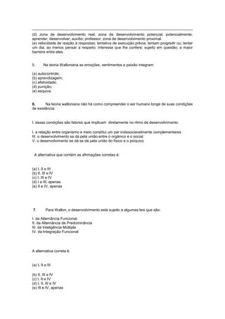 (d) zona de desenvolvimento real; zona de desenvolvimento potencial; potencialmente;
aprender; desenvolver; auxílio; professor; zona de desenvolvimento proximal.
(e) velocidade de reação à respostas; tentativa de execução prévia; tentam progredir ou; tentar
um dia; ao menos pensar a respeito; interesse que lhe confere; sujeito em questão; a maior
barreira entre eles.
5. Na teoria Walloniana as emoções, sentimentos e paixão integram:
(a) autocontrole;
(b) aprendizagem;
(c) afetividade;
(d) punição;
(e) esquiva.
6. Na teoria walloniana não há como compreender o ser humano longe de suas condições
de existência:
I. essas condições são fatores que implicam diretamente no ritmo de desenvolvimento.
I. a relação entre organismo e meio constitui um par indissociavelmente complementares
III. o desenvolvimento se dá pela união entre o orgânico e o social.
V. o desenvolvimento se dá se dá pela união do físico e o psíquico
A alternativa que contém as afirmações corretas é:
(a) I, II e III
(b) II, III e IV
(c) I, III e IV
(d) I e III, apenas
(e) II e IV, apenas
7. Para Wallon, o desenvolvimento está sujeito a algumas leis que são:
I. da Alternância Funcional
II. da Alternância de Predominância
III. da Inteligência Múltipla
IV. da Integração Funcional
A alternativa correta é:
(a) I, II e III
(b) II, III e IV
(c) I, II e IV
(d) I, II, III e IV
(e) III e IV, apenas
 