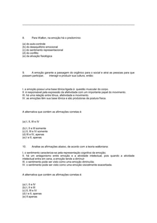 8. Para Wallon, na emoção há o predomínio:
(a) do auto-controle
(b) do desequilíbrio emocional
(c) do sentimento representacional
(d) do conflito
(e) da ativação fisiológica
9. A emoção garante a passagem do orgânico para o social e atrai as pessoas para que
possam participar, interagir e produzir sua cultura, então:
I. a emoção possui uma base tônica ligada à questão muscular do corpo.
II. é responsável pela expressão da afetividade com um importante papel do movimento.
III. há uma relação entre tônus, afetividade e movimento.
IV. as emoções têm sua base tônica e são produtoras de postura física.
A alternativa que contém as afirmações corretas é:
(a) I, II, III e IV
(b) I, II e III somente
(c) II, III e IV somente
(d) III e IV, apenas
(e) I e II, apenas
10. Analise as afirmações abaixo, de acordo com a teoria walloniana:
I. o sentimento caracteriza-se pela representação cognitiva da emoção;
II. há um antagonismo entre emoção e a atividade intelectual, pois quando a atividade
intelectual entra em cena, a emoção tende a diminuir
III. o sentimento pode ser visto como uma emoção diminuída;
IV. o sentimento pode ser visto como uma emoção visivelmente exacerbada.
A alternativa que contém as afirmações corretas é:
(a) I, II e IV
(b) I, II e III
(c) II, III e IV
(d) I e II, apenas
(e) II apenas
 