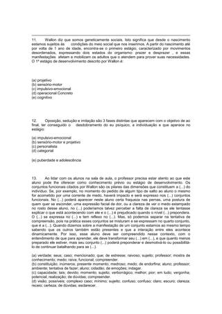 11. Wallon diz que somos geneticamente sociais. Isto significa que desde o nascimento
estamos sujeitos às condições do meio social que nos inserimos. A partir do nascimento até
por volta de 1 ano de idade, encontra-se o primeiro estágio, caracterizado por movimentos
desordenados, expressando dois estados do organismo: prazer e desprazer , e essas
manifestações afetam e mobilizam os adultos que o atendem para prover suas necessidades.
O 1º estágio de desenvolvimento descrito por Wallon é:
(a) projetivo
(b) sensório-motor
(c) impulsivo-emocional
(d) operacional Concreto
(e) cognitivo
12. Oposição, sedução e imitação são 3 fases distintas que aparecem com o objetivo de ao
final, ter conseguido o desdobramento do eu psíquico, a individuação e que aparece no
estágio:
(a) impulsivo-emocional
(b) sensório-motor e projetivo
(c) personalista
(d) categorial
(e) puberdade e adolescência
13. Ao lidar com os alunos na sala de aula, o professor precisa estar atento ao que este
aluno pode lhe oferecer como conhecimento prévio ou estágio de desenvolvimento. Os
conjuntos funcionais citados por Wallon são os pilares das dimensões que constituem a (...) do
indivíduo. Se, por exemplo, no momento do pedido de algum tipo de salto ao aluno o mesmo
for acometido por uma corrente de medo, haverá impacto e será expresso nos (...) conjuntos
funcionais. No (...) poderá aparecer neste aluno certa fraqueza nas pernas, uma postura de
quem quer se esconder, uma expressão facial de dor, ou a clareza de ver o medo estampado
no rosto desse aluno, no (...) poderíamos talvez perceber a falta de clareza se ele tentasse
explicar o que está acontecendo com ele e o (...) é prejudicado quando o nível (...) prepondera.
O (...) se expressa no (...) e tem reflexo no (...). Mas, só podemos separar na tentativa de
compreensão, pois na prática esses conjuntos se misturam e se expressam no quarto conjunto,
que é a (...). Quando dizemos sobre a manifestação de um conjunto estamos ao mesmo tempo
sabendo que os outros também estão presentes e que a interação entre eles acontece
dinamicamente. Por isso, esse aluno deve ser compreendido nesse contexto, com o
entendimento de que para aprender, ele deve transformar seu (...) em (...), e que quanto menos
preparado ele estiver, mais seu conjunto (...) poderá preponderar e desmotivá-lo ou possibilitá-
lo de continuar batalhando para se (...).
(a) verdade; seus; caso; mencionado; que; de estresse; raivoso; sujeito; professor; mostra de
conhecimento; medo; raiva; funcional; compreender.
(b) constituição; inúmeros; presente momento; medroso; medo; de endorfina; aluno; professor;
ambiente; tentativa de fazer; aluno; cidadão; de emoções; indagar.
(c) capacidade; tais; devido; momento; sujeito; verborrágico; melhor; pior; em tudo; vergonha;
potencial; realização; de dúvidas; compreender.
(d) visão; possíveis; complexo caso; mínimo; sujeito; confuso; confuso; claro; escuro; clareza;
receio; certeza; de dúvidas; esclarecer.
 